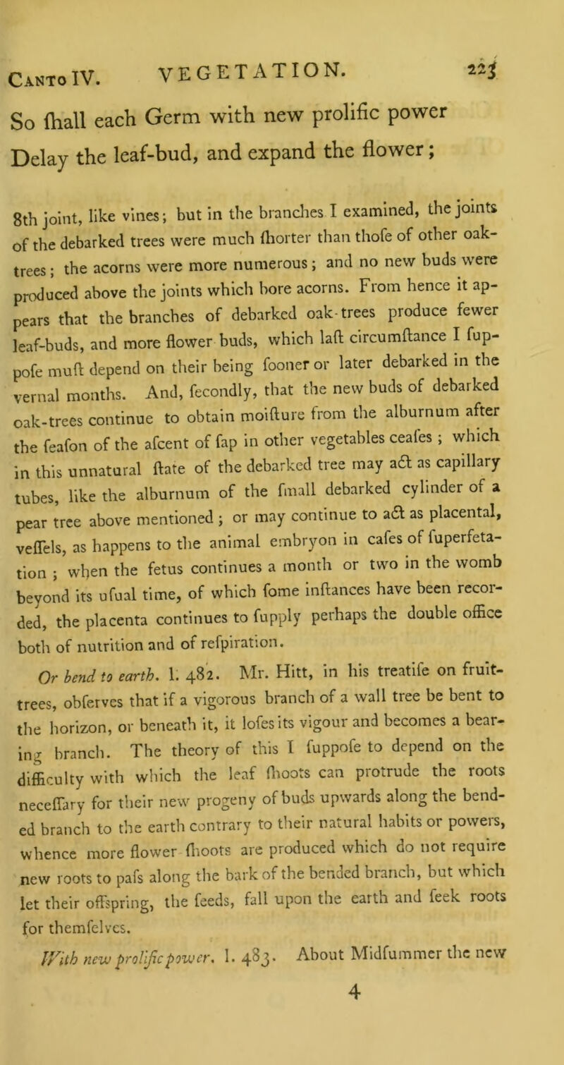 So fhall each Germ with new prolific power Delay the leaf-bud, and expand the flower; 8th joint, like vines; but In the brandies I examined, the joints of the debarked trees were much (liorter than thofe of other oak- trees ; the acorns were more numerous; and no new buds were prcxluced above the joints which bore acorns. From hence it ap- pears that the branches of debarked oak-trees produce fewer leaf-buds, and more flower buds, which laft clrcumftance I fup- pofe muft depend on their being fooneror later debarked in the vernal months. And, fecondly, that the new buds of debarked oak-trees continue to obtain moifture from the alburnum after the feafon of the afcent of fap in other vegetables ceales; which in this unnatural ftate of the debarked tree may ad as capillary tubes, like the alburnum of the fmall debarked cylinder of a pear tree above mentioned ; or may continue to ad as placental, veflels, as happens to the animal embryon in cafes of fuperfeta- tion ; when the fetus continues a month or two in the womb beyond its ufual time, of which fome inftances have been recor- ded, the placenta continues to fupply perhaps the double office botli of nutrition and of refpiration. Or bend to earth. 1. 482. Mr. Hitt, in his treatlfe on fruit- trees, obferves that if a vigorous branch of a wall tree be bent to the horizon, or beneath it, it lofesits vigour and becomes a bear- ing branch. The theory of this I fuppofe to depend on the difficulty with which the leaf flioots can protrude the roots neceCTary for their new progeny of buds upwards along the bend- ed branch to the earth contrary to their natural habits or powers, whence more flower flioots are produced which do not require new roots to pafs along the bark of the bended branch, but which let their offspring, the feeds, fall upon the earth and feek roots for themfelvcs. IVith new prolific power. 1. 483. About Midfummer the new