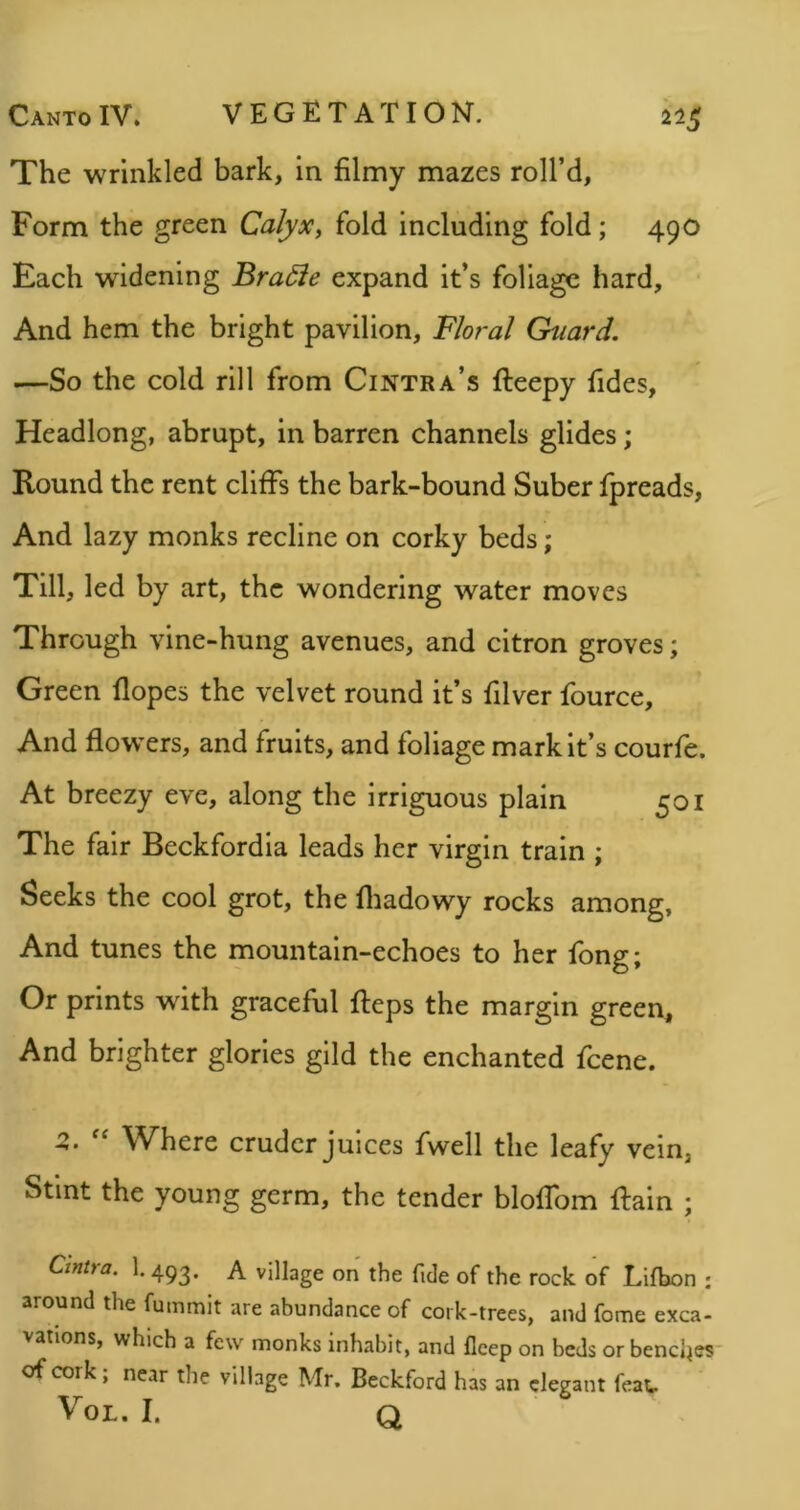 The wrinkled bark, in filmy mazes roll’d. Form the green Calyx, fold including fold; 490 Each widening Bradie expand it’s foliage hard. And hem the bright pavilion. Floral Guard. —So the cold rill from Cintra’s fteepy Tides, Headlong, abrupt, in barren channels glides; Round the rent cliffs the bark-bound Suber fpreads. And lazy monks recline on corky beds; Till, led by art, the wondering water moves Through vine-hung avenues, and citron groves; Green Hopes the velvet round it’s filver fource. And flow’ers, and fruits, and foliage mark it’s courfe. At breezy eve, along the irriguous plain 501 The fair Beckfordia leads her virgin train ; Seeks the cool grot, the fliadowy rocks among, And tunes the mountain-echoes to her Tong; Or prints with graceful fteps the margin green. And brighter glories gild the enchanted Tcene. Z. Where cruder Juices Twell the leafy vein, Stint the young germ, the tender bloffom ffain ; Cintra. 1. 493. A village on the fide of the rock of Lifbon : around the fummit are abundance of cork-trees, and fome exca- vations, which a few monks inhabit, and fleep on beds or benches* of cork; near the village Mr. Beckford has an elegant feat