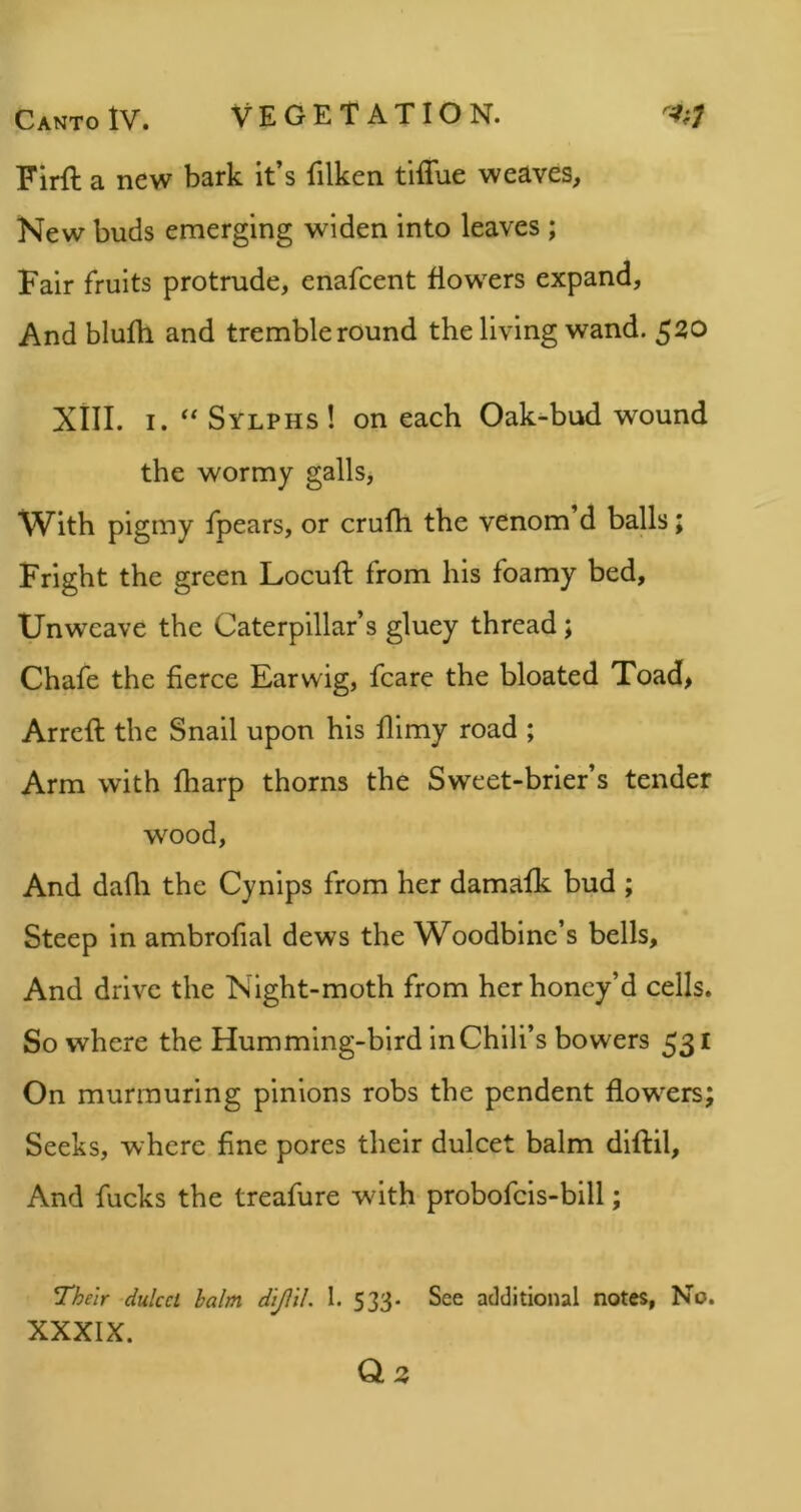 Firft a new bark it’s filken tiffue weaves. New buds emerging widen into leaves ; Fair fruits protrude, enafcent flowers expand, And blufh and tremble round the living wand. 520 Xill. I. Sylphs ! on each Oak-bud wound the wormy galls. With pigmy fpears, or crufh the venom d balls; Fright the green Locuft from his foamy bed. Unweave the Caterpillar’s gluey thread; Chafe the fierce Earwig, fcare the bloated Toad> Arrcfl the Snail upon his flimy road ; Arm with fharp thorns the Sweet-brier’s tender wood. And dafli the Cynips from her damafk bud ; Steep in ambrofial dews the Woodbine’s bells. And drive the Night-moth from her honey’d cells. So where the Humming-bird inChili’s bowers 531 On murmuring pinions robs the pendent flowers Seeks, where fine pores their dulcet balm diftil. And fucks the treafure with probofcis-bill; XXXIX. Q z • tv