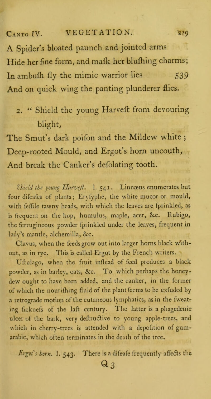 A Spider’s bloated paunch and jointed arms Hide her fine form, and mafk her blulhing charms; In ambufh fly the mimic warrior lies 539 And on quick wing the panting plunderer flies. 2. “ Shield the young Harveft from devouring blight. The Smut’s dark poifon and the Mildew w’hlte ; Deep-rooted Mould, and Ergot’s horn uncouth, i And break the Canker’s defolating tooth. Shield the yoioig Harveji. 1. 541. Linnaeus enumerates but four clifeafes of plants; Eryfyphe, the white mu cor or mould, with feflile tawny heads, with which the leaves are fprinkled, as is frequent on the hop, humulus, maple, acer. See. Rubigo, the ferrugineous powder fprinkled under the leaves, frequent in lady’s mantle, alchemilla, &c. Clavus, when the feeds grow out into larger horns black with- out, as in rve. This is called Ergot by the French writers. Uftulago, when the fruit inflead of feed produces a black powder, as in barley, oats, &c. To which perhaps the honey- dew ought to have been added, and the canker, in the former of which the nourlfliing fluid of the plant feems to be exfuded by a retrograde motion of the cutaneous lymphatics, as in the fweat- ing ficknefs of the laft century. The latter is a phagedenic ulcer of the bark, very deftru£tive to young apple-trees, and which in cherry-trees is attended with a depofition of gum- arabic, which often terminates in the death of the tree. Ergot's horn. 1. 543. There is a difeafe frequently afFedts the ^3