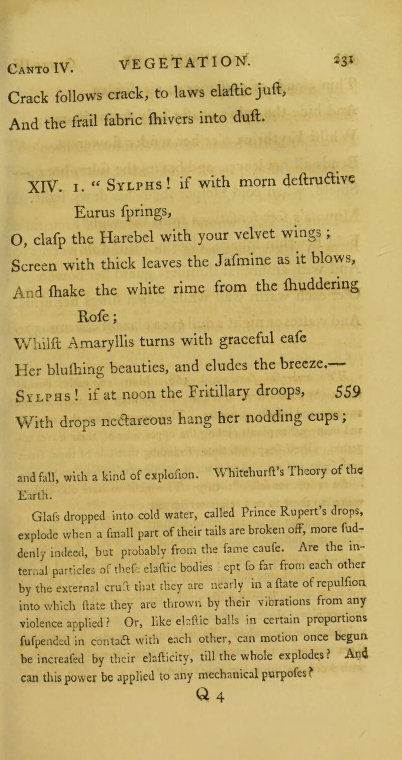 Crack follows crack, to laws elaftlc juft, And the frail fabric fhivers into duft. XIV. I. Sylphs! if with morn deftrucftive Eurus fprlngs, O, clafp the Harebel with your velvet wings; Screen with thick leaves the Jafmine as it blows. And ftiake the white rime from the ftiuddering Rofe; Whilft Amaryllis turns with graceful eafc Her bluihing beauties, and eludes the breeze. Sylphs ! if at noon the Frltillary droops, 559 With drops nedareous hang her nodding cups; and fall, with a kind of explofion. Whitehura’s Theory of the Earth. Glafs dropped into cold water, called Prince Rupert’s drops, explode when a fmall part of their tails are broken off, more fud- dcnly indeed, but probably from the lame caufe. Are the in- ternal particles of thefe elaaic bodies ept fo far from each other by the external cru^ that they arc nearly in a aate ofrepulfion. into v/hich aate they are thrown by their vibrations from any violence applied ? Or, like elr.llic balls in certain proportions fufpended in conta£I W'ith each other, can motion once begun be increafed by their elaaicity, till the whole explodes? And can this power be applied to any mechanical purpofes ?