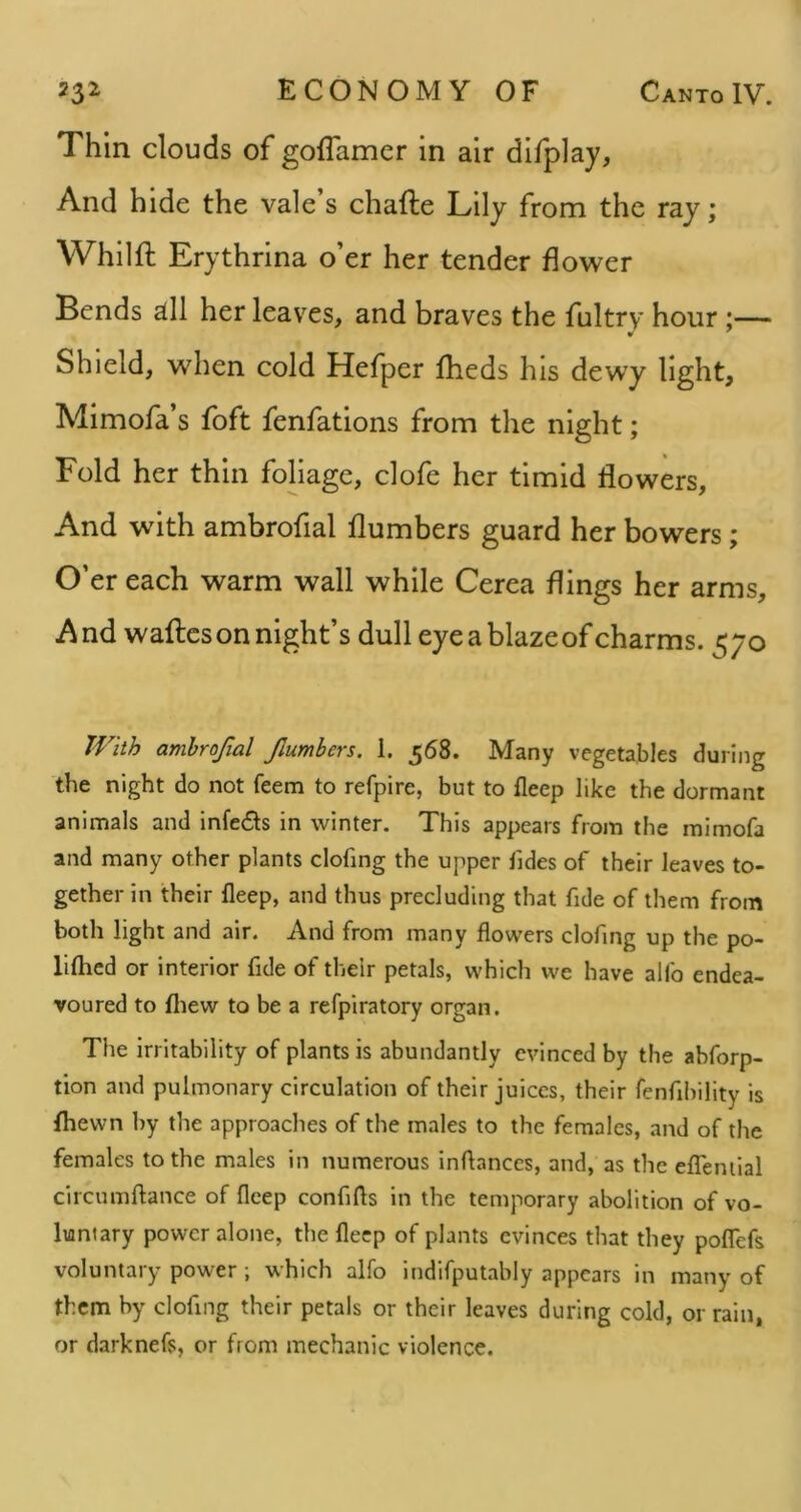 Thin clouds of goflamer in air difplay, And hide the vale s chafte Lily from the ray; Whilft Erythrina o er her tender flower Bends atll her leaves, and braves the fultry hour ;— Shield, when cold Hefper fheds his dewy light, Mimofa’s foft fenfations from the night; Fold her thin foliage, clofe her timid flowers. And with ambrofial flumbers guard her bowers; O’er each warm wall while Cerea flings her arms, A nd waftcs on night’s dull eye a blaze of charms. 570 TVitb amhrofial Jlumbers. 1. 568. Many vegetables during the night do not feem to refpire, but to fleep like the dormant animals and infers in winter. This appears from the mimofa and many other plants clofing the upper Tides of their leaves to- gether in their fleep, and thus precluding that fide of them from both light and air. And from many flowers clofing up the po- liflied or interior fide of their petals, which we have alfo endea- voured to fliew to be a refpiratory organ. The irritability of plants is abundantly evinced by the abforp- tion and pulmonary circulation of their juices, their fenfibillty is {hewn by the approaches of the males to the females, and of the females to the males in numerous inflances, and, as the efTeniial circumftance of fleep confifls in the temporary abolition of vo- luntary power alone, the fleep of plants evinces that they poflefs voluntary power ; which alfo indifputably appears in many of them by clofing their petals or their leaves during cold, or rain, or darknefs, or from mechanic violence.