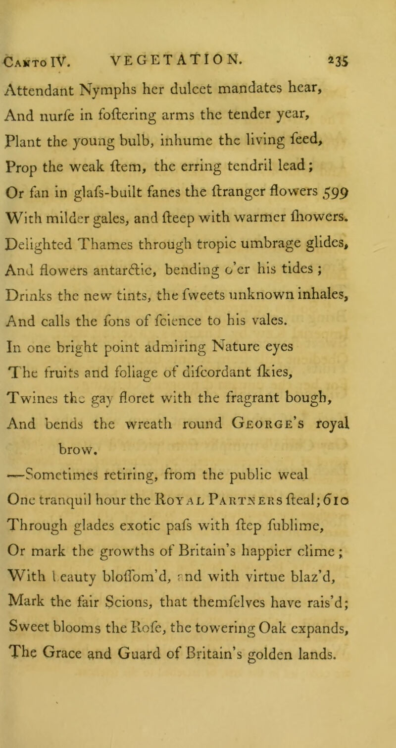 Attendant Nymphs her dulcet mandates hear. And nurfe in foflerlng arms the tender year. Plant the young bulb, inhume the living feed. Prop the weak flem, the erring tendril lead; Or fan in glafs-built fanes the ftranger flowers 599 With milder gales, and deep with warmer lliowers. Delighted Thames through tropic umbrage glides. And flowers antarctic, bending o’er his tides ; Drinks the new tints, the fvveets unknown inhales, And calls the fons of fcience to his vales. In one bright point admiring Nature eyes The fruits and foliage of difcordant fkies. Twines the gay floret with the fragrant bough. And bends the wreath round George’s royal brow. —Sometimes retiring, from the public weal One tranquil hour the Royal Part]!^eks deal;610 Through glades exotic pafs with dep fublime. Or mark the growths of Britain’s happier dime; With 1 eauty blofl'om’d, rnd with virtue blaz’d, Mark the fair Scions, that themfelves have rais’d; Sweet blooms the Rofe, the towering Oak expands. The Grace and Guard of Britain’s golden lands.