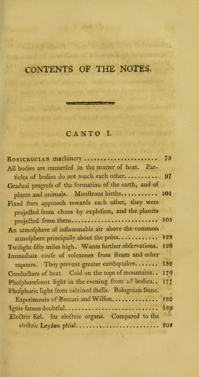 CONTENTS OF THE NOTES. CANTO I. Rosicrucian machinery 73 All bodies are immerfed in the matter of heat. Par- ticles of bodies do not touch each other 97 Gradual progrcfs of the formation of the earth, and of plants and animals. Monftrous births 101 Fixed liars approach towards each other, they were proje<Sed from chaos by explofion, and the planets projedled from them 105 An atmofphere of inflammable air above the common atmofphere principally about the poles 123 Twilight fifty miles high. Wants further obfervations. 126 Immediate caufe of volcanoes from fleam and other vapours. They prevent greater earthquakes 152 Condudlors of heat. Cold on the tops of mountains.. 176 Phofphorefcent light in the evening from all bodies.. 17/ Phofphorlc light from calcined fhells. Bolognian flone. Experiments of Beccarl and Wilfon 182 Ignis fatuus doubtful 189 Eledlrlc Eel. Its ele<Slric organs. Compared to the eledlric Leyden phial * 202