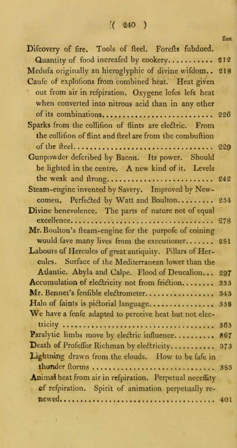 line, Dlfcovery of fire. Tools of fteel. Forefls fubdiied. Quantity of food increafed by cookery 212 Medufa originally an hieroglyphic of divine wifdom.. 218 Caufe of explofions from combined heat. Heat given ' out from air in refpiration. Oxygene lofes lefs heat when converted into nitrous acid than in any other of its combinations 226 Sparks from the collifion of flints are eled^ric. From the collifion of flint and fteel are from the combuftion of the fteel * 229 Gunpowder deferibed by Bacon. Its powder. Should be lighted in the centre. A new kind of it. Levels the weak and llrong 242 Steam-engine invented by Savery. Improved by New'- comen. PerfecSted by Watt and Boulton 254 Divine benevolence. The parts of nature not of equal excellence *.... 278 Mr. Boulton’s fteam-englne for the purpofe of coining would fave many lives from the executioner. 281 Labours of Hercules of great antiquity. Pillars of Her- cules. Surface of the Mediterranean low'er than the Atlantic. Abyla and Calpe. Flood of Deucalion... 29T Accumulation of eleftricity not from fridtion 335 Mr. Bennet’s fenfible eledfrometer 345 Halo of faints is pidlorial language 358 We have a fenfe adapted to perceive heat but not elec- tricity 365 Paralytic limbs move by eledtric influence 867 Death of Profeffor Richman by eledlricity 373 Lightning drawn from the clouds. How to be fafe in thunder florms 383 Animal heat from air in refpiration. Perpetual neceflity of refpiration. Spirit of animation perpetually re- new’cd 401