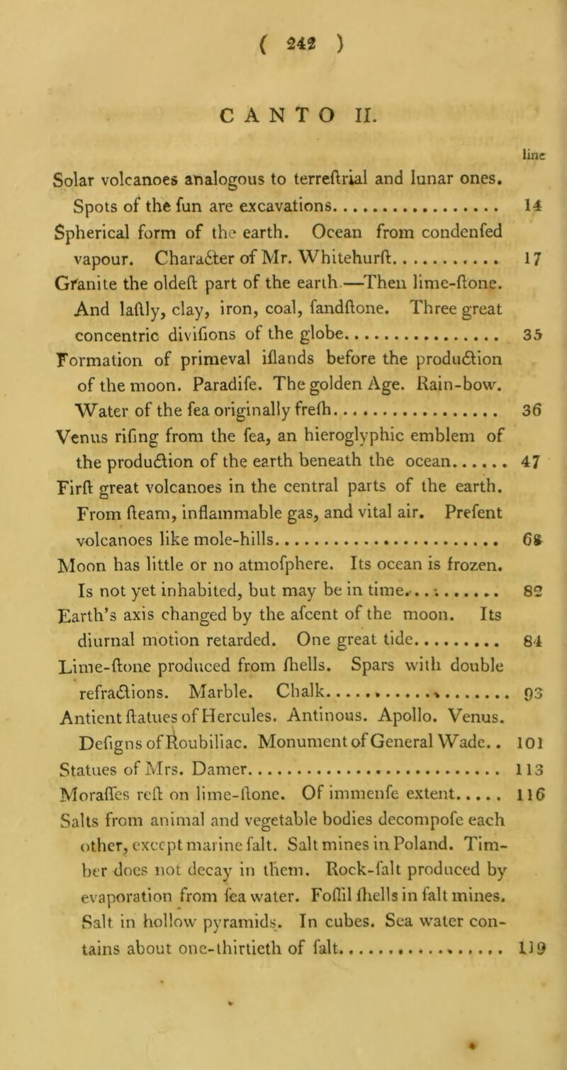 CANTO II. line Solar volcanoes analogous to terreftriai and lunar ones. Spots of the fun are excavations 14 Spherical form of the earth. Ocean from condenfed vapour. Character of Mr. Whitehurft 17 Granite the oldeft part of the earth.—^Then lime-ftone. And latlly, clay, iron, coal, fandftone. Three great concentric divifions of the globe 35 Formation of primeval iflands before the produ6tion of the moon. Paradife. The golden Age. Kain-bow. Water of the fea originally frelh 36 Venus rifing from the fea, an hieroglyphic emblem of the produdion of the earth beneath the ocean 47 Firfl: great volcanoes in the central parts of the earth. From fleam, inflammable gas, and vital air, Prefent volcanoes like mole-hills Cft Moon has little or no atmofphere. Its ocean is frozen. Is not yet inhabited, but may be in time. ..; 82 Earth’s axis changed by the afeent of the moon. Its diurnal motion retarded. One great tide 84 Lime-ftone produced from fliells. Spars vvitli double refra<Slions. Marble. Chalk 93 Anticnt ftatues of Hercules. Antinous. Apollo. Venus. Defignsofl^oubiliac. Monumentof General Wade.. loi Statues of Mrs. Darner 113 MoraflTes reft on llme-flone. Of immenfe extent ll6 Salts from animal and vegetable bodies decompofe each other, except marine fait. Salt mines in Poland. Tim- ber docs not decay in them. Rock-falt produced by evaporation from lea water. Foflil fliells in fait mines. Salt in hollow pyramids. In cubes. Sea water con- tains about one-lhlrticth of fait * 119 4