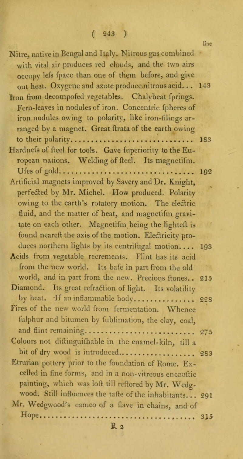 line Nitre, native in Bengal and Italy. Nitrous gas combined with vital air produces red clouds, and the two airs occupy lefs fpace than one of them before, and give out heat. Oxygene and azote produce.nitrous acid... 143 Iron from dccompofed vegetables. Chalybeat fprings. Fern-leaves in nodules of iron. Concentric fpheres of iron nodules owing to polarity, like iron-filings ar- ranged by a magnet. Great ftrata of the earth owing to their polarity 183 Hardnefs of fleel for tools. Gave fuperiority to the Eu- ropean nations. Welding of fteel. Its magnctifm. Ufes of gold 192 Artificial magnets improved by Savery and Dr. Knight, pcrfedted by Mr. Michel. How produced. Polarity owing to the earth’s rotatory motion. The ele61ric fluid, and the matter of heat, and magnetifm gravi- tate on each other. Magnetifm being the lighted is found neared the axis of the motion. Eleclricity pro- duces northern lights by its centrifugal motion.... I93 Acids from vegetable recrements. Flint has its acid from the new world. Its bafe in part from the old world, and in part from the new. Precious dones.. 215 Diamond. Its great refradion of light. Its volatility by heat. -If an inflammable body 228 Fires of the new world from fermentation. Whence fulphur and bitumen by fublimation, the clay, coal, and flint remaining 275 Colours not dldinguifhable in the enamel-kiln, till a bit of dry wood is introduced 283 Etrurian pottery prior to the foundation of Rome. Ex- celled in fine forms, and In a non-vitreous encauftic painting, which was lod till redored by Mr. Wedg- wood. Still influences the tade of the inhabitants... 29I Mr. Wedgwood’s cameo of a flave in chains, and of Hope Rz 315