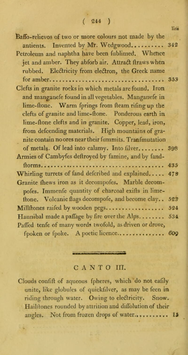 Itiii Baffo-reHevos of two or more colours not made by the antients. Invented by My. Wedgwood, 342 Petroleum and naphtha have been fublimed. Whence jet and amber. They abforb air. Attradl draws when rubbed. Eledtricity from electron, the Greek name for amber. 353 Clefts in granite rocks in which metals are found. Iron and manganefe found in all vegetables. Manganefe in lime-done. Warm fprings from deam rifmgup the clefts of granite and lime-done. Ponderous earth in lime-done clefts and in granite. Copper, lead, iron, from defcending materials. High mountains of gra- nite contain no ores near their fummits. Tranfmutation of metals. Of lead into calamy. Into filver 398 Armies of Cambyfes dedroyed by famine, and by fand- dorms. 435 Whirling turrets of fand defcribed and explained 473 Granite Ihews iron as it decompofes. Marble decom- pofes. Immcnfe quantity of charcoal exids in lime- done. Volcanic dags decompofe, and become clay.. 523 Milldones raifed by wooden pegs 524 Hannibal made a padage by fire over the Alps 534 Paffed tenfe of many words twofold, as driven or drove, fpoken or fpoke. A poetic licence 60Q CANTO HI. Clouds confid of aqueous fpheres, which'do not eafily unite, like globules of quickfilver, as may be feen in riding through water. Owing to eledlricity. Snow. Hailrtones rounded by attrition and didTolution of their angles. Not from frozen drops of water., 15