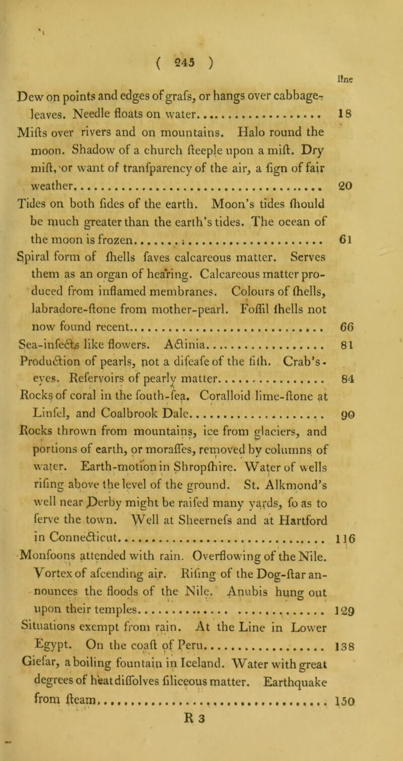 Ifne Dew on points and edges of grafs, or hangs over cabbage- leaves. Needle floats on water 18 Mifts over rivers and on mountains. Halo round the moon. Shadow of a church fteeple upon a mift. Dry mift,'or want of tranfparency of the air, a flgn of fair weather 20 Tides on both fides of the earth. Moon’s tides fliould be mueh greater than the earth’s tides. The ocean of the moon is frozen 6l Spiral form of fhells faves calcareous matter. Serves them as an organ of hearing. Calcareous matter pro- duced from inflamed membranes. Colours of thells, labradore-ftone from mother-pearl. Foflil Ihells not now found recent 66 Sea-infe6t,-5 like flowers. Adtinia 81 Produdlion of pearls, not a dlfeafeof the fiih. Crab’s- eyes. Refervoirs of pearly matter 84 Rocks of coral in the fouth-lea. Coralloid lime-flone at Llnfel, and Coalbrook Dale <jo Rocks thrown from mountains, ice from glaciers, and portions of earth, or morafles, removed by columns of water. Earth-motion in Shropthire. Water of wells rifing above the level of the ground. St. Alkmond’s well near D^rby might be raifed many yards, fo as to ferve the town. Well at Sheernefs and at Hartford in Connecticut 116 'Monfoons attended with rain. Overflowing of the Nile. Vortex of afeending air. Riling of the Dog-ftaran- -nounces the floods of the Nile. Anubis hung; out upon their temples 129 Situations exempt from rain. At the Line in Lower Egypt. On the coaft pf Peru 138 Giefar, aboiling fountain in Iceland. Water with great degrees of h*eat diflblves filiceous matter. Earthquake from fleam, 150 R3