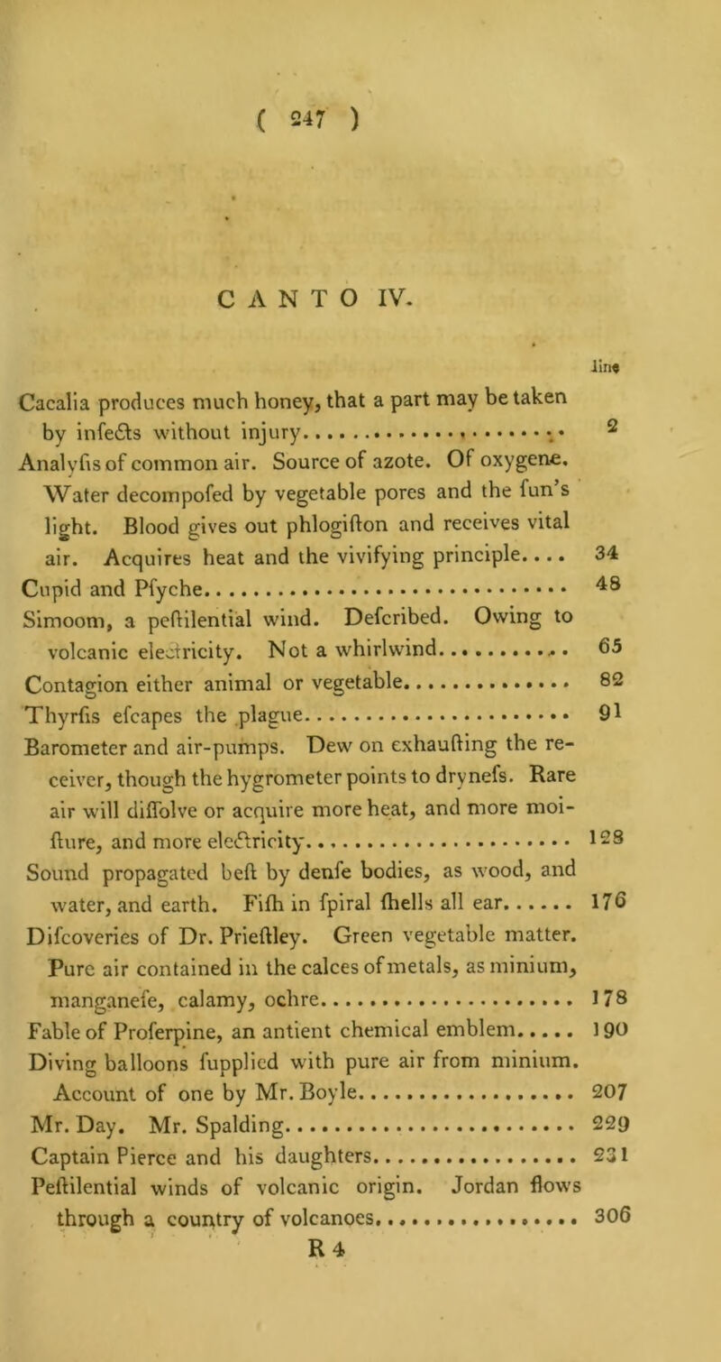 ( 5^7 ) CANTO IV. I!ti« Cacalla produces much honey, that a part may be taken by infers without injury ^ Analyhs of common air. Source of azote. Of oxygene. Water decompofed by vegetable pores and the fun s light. Blood gives out phlogifton and receives vital air. Acquires heat and the vivifying principle.... 34 Cupid and Pfyche Simoom, a peftilential wind. Defcribed. Owing to volcanic electricity. Not a whirlwind 65 Contagion either animal or vegetable 82 Thyrfis efcapes the plague 91 Barometer and air-pumps. Dew on exhaufting the re- ceiver, though the hygrometer points to drynefs. Rare air will diffolve or acquire more heat, and more moi- fture, and more eleiflricity 12S Sound propagated belt by denfe bodies, as wood, and water, and earth. Fifh in fpiral (hells all ear 176 Difcoveries of Dr. Prleftley. Green vegetable matter. Pure air contained in the calces of metals, as minium, manganefe, calamy, ochre 178 Fable of Proferpine, an antient chemical emblem 190 Diving balloons fupplied with pure air from minium. Account of one by Mr. Boyle 207 Mr. Day. Mr. Spalding 229 Captain Pierce and his daughters 231 Peftilential winds of volcanic origin. Jordan flows through a couAtry of volcanoes 306 R4