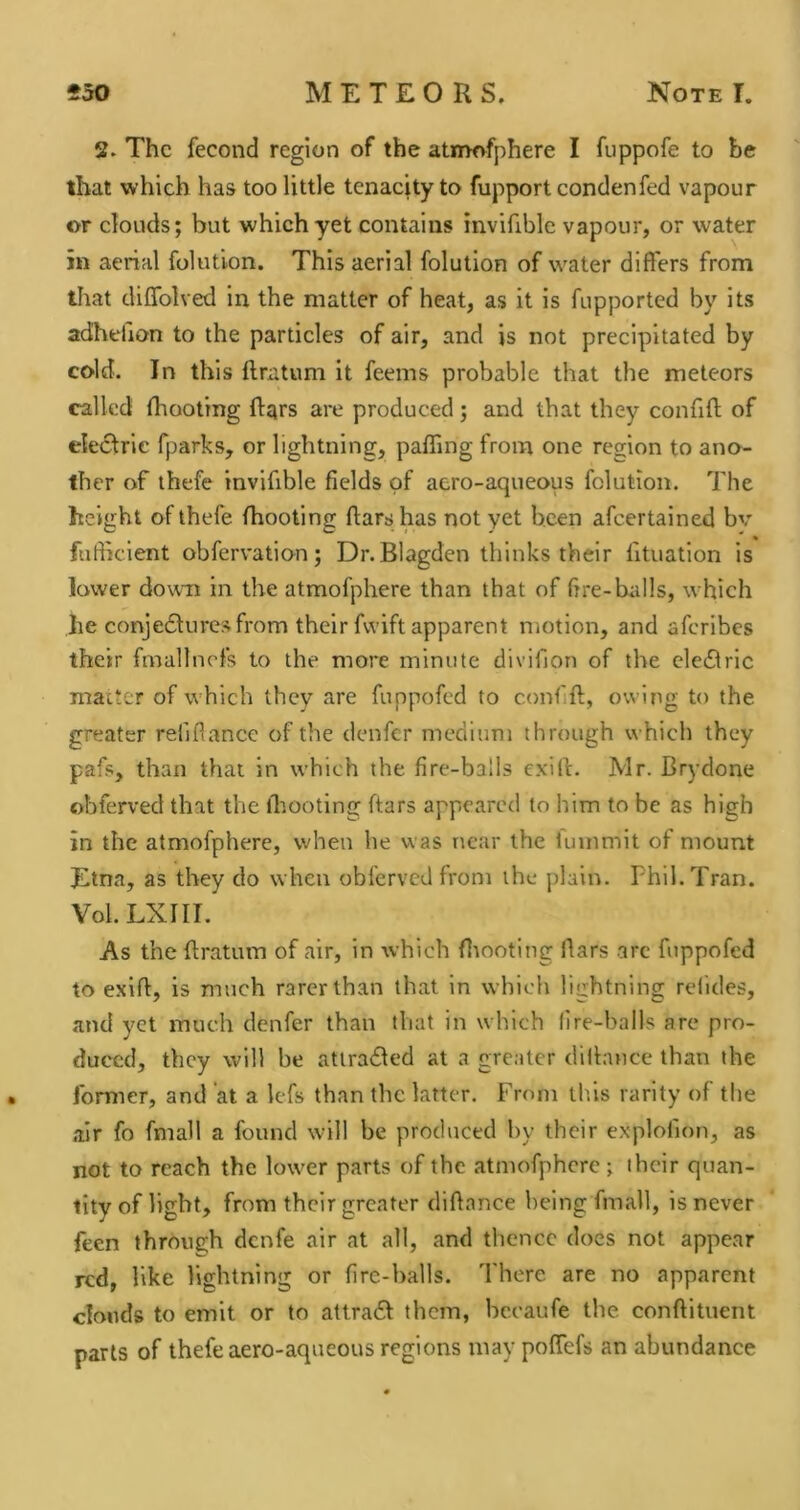 2, The fecond region of the atmofphere I fuppofe to be that which has too little tenacity to fupport condenfed vapour or clouds; but which yet contains invifible vapour, or water in aerial folution. This aerial folution of water differs from that diflblved in the matter of heat, as it is fupported by its adhelion to the particles of air, and is not precipitated by cold. In this ftratum it feems probable that the meteors called (hooting ftqrs are produced; and that they confifl; of electric fparks, or lightning, paffing from one region to ano- ther of thefe invifible fields of acro-aqueous folution. 7'he height of thefe fhootlng ftars has not yet been afeertained bv fufticient obfervation; Dr. Blagden thinks their fituation is lower down in the atmofphere than that of fire-tuills, which he conjedtures from their fvvift apparent motion, and aferibes their fmallncfs to the more minute divifion of the cle61ric matter of which they are fuppofed to confift, owing to the greater refiflance of the denfer medium through which they pafs, than that in which the fire-balls exift. Mr. Brydone obferved that the ihooting ftars appeared to him to be as high in the atmofphere, when he was near the iuinmit of mount Etna, as they do when obferved from the plain. Phil. Tran. Vol. LXIII. As the ftratum of air, in which fliooting ftars arc fuppofed to exift, is much rarer than that in which lightning refides, and yet much denfer than that in which fire-balls are pro- duced, they will be atlra£led at a greater diftance than the former, and at a Icfs than the latter. From this rarity of the air fo fmall a found will be produced by their explofion, as not to reach the lower parts of the atmofphere ; their quan- tity of light, from their greater diftance being fmall, is never feen through denfe air at all, and thence docs not appear red, like lightning or fire-balls. There are no apparent clouds to emit or to atlra£f them, bccaufe the conftltuent parts of thefe aero-aqueous regions may poffefs an abundance