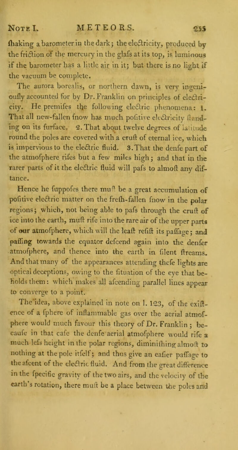 fliaking a barometer in the dark; the eleflrlcity, produced by the fri£tion of the mercury in the glafs at its top, is luminous if the barometer has a little air in it; but there is no light if the vacuum be complete. The aurora borealis, or northern dawn, is very ino^ni- oufly accounted for by Dr. Franklin on principles of eletfri- city. He premifes the following ele£lric phenomena: 1, That all new-fallen fnow has much pofitlve electricity land- ing on its furface. ^.That about twelve degrees of latitude round the poles are covered with a cruft of eternal ice, which is impervious to the eleClric fluid. 3.That the denfe part of the atmofphere rifes but a few miles high; and that in tlie rarer parts of it the eleClric fluid will pafs to almoft any dif- tance. Hence he fuppofes there mufl be a great accumulation of pofitive eleftrlc matter on the frefh-fallen fnow in the polar regions; which, not being able to pafs through the cruft of ice into the earth, muft rife into the rare air of the upper parts of our atmofphere, which will the leaft refift its paflage; and pafling towards the equator defcend again into the denfer atmofphere, and thence into the earth in fllent ftreams. And that many of the appearances attending thefe lights are optical deceptions, owing to the fituation of the eye that be- holds them: which makes all afcendiug parallel lines appear to converge to a point. The'idea, above explained in note on 1. 12.3, of the exift- ence of a fphere of inflammable gas over the aerial atmof- phere would much favour this theory of Dr. Franklin ; bc- caufe in that cafe the denfe aerial atmofphere would rife a much lefs height inihe polar regions, diminilhingalmoft to nothing at the pole itfelf; and thus give an eafler paftage to theafeent of the eleClric fluid. And from the sreat diflerence in the fpecific gravity of the two airs, and the velocity of the earth’s rotation, there muft be a place between the poles and