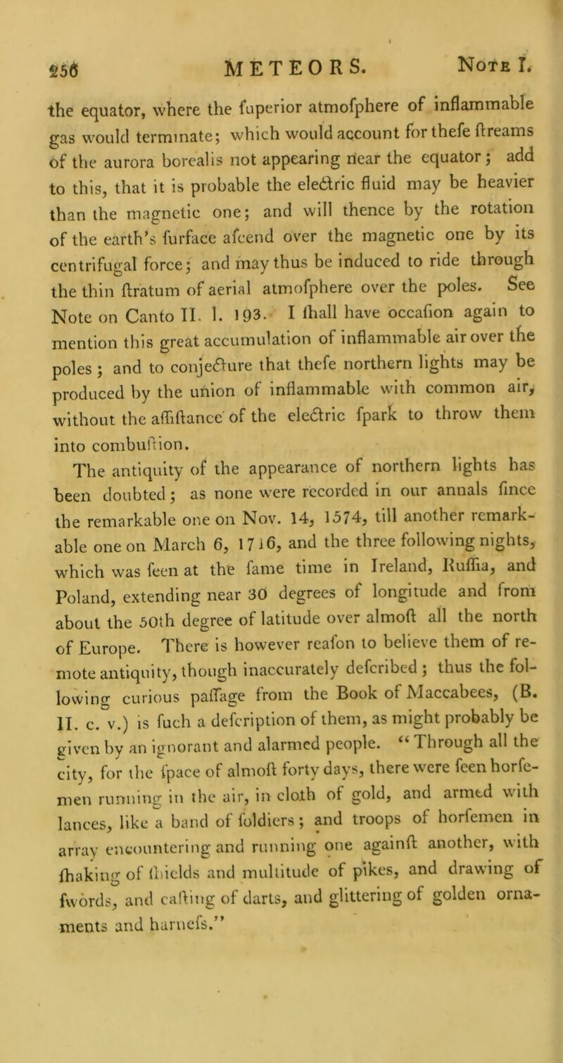the equator, where the fuperior atmofphere of inflammable gas would termmatej which would account forthefe ftreams of the aurora borealis not appearing near the equator; add to this, that it is probable the electric fluid may be heavier than the magnetic one; and will thence by the rotation of the earth’s furface afeend over the magnetic one by its centrifugal force; and may thus be induced to ride through the thin ftratum of aerial atmofphere over the poles. See Note on Canto II. 1. 193.* I lhall have occafion again to mention this great accumulation of inflammable air over the poles ; and to conjeaure that thefe northern lights may be produced by the union of inflammable with common air, without the afliftance of the ekaric fpark to throw them into combuflion. The antiquity of the appearance of northern lights has been doubted; as none were recorded in our annals fince the remarkable one on Nov. 14, 1574, till another remark- able one on March 6, 1716, and the three following nights, which was feen at the fame time in Ireland, Rullia, and Poland, extending near 30 degrees of longitude and from about the 50th degree of latitude over almoft all the north of Europe. There is however reafon to believe them of re- mote antiquity, though inaccurately defcribcd ; thus the fol- lowing curious pafTage from the Book of Maccabees, (B. II. c. V.) is fuch a defeription of them, as might probably be triven by an ignorant and alarmed people. Through all the city, for the Ipace of almoft forty days, there w^cre feenhorfe- men runninc; in the air, in cloth of gold, and armed with lances, like a band of loldiers; and troops of horfemen in array encountering and running one againft another, with lhaking of ftiiclds and multitude of pikes, and drawing of fw6rds%nd calling of darts, and glittering of golden orna- ments and harnefs.”