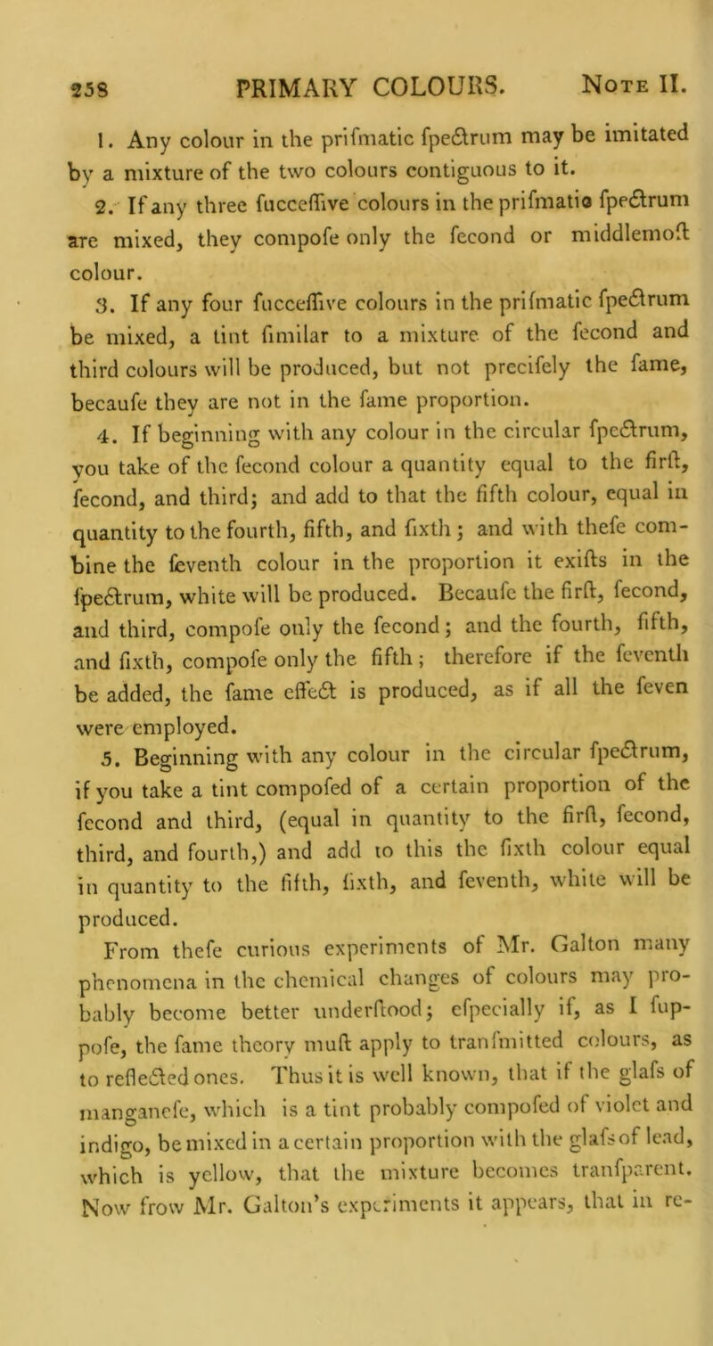 1. Any colour in the prifmatic fpedirum may be imitated by a mixture of the two colours contiguous to it. 2. ' If any three fuccelTive colours in theprifmatio fpe6lrum are mixed, they compofe only the fecond or middlemofl colour. 3. If any four fuccelTive colours in the prifmatic fpeflrum be mixed, a tint fimilar to a mixture of the fecond and third colours will be produced, but not preclfely the fame, becaufe they are not in the fame proportion. 4. If beginning with any colour in the circular fpe6Irum, you take of the fecond colour a quantity equal to the firft, fecond, and third; and add to that the fifth colour, equal in quantity to the fourth, fifth, and fixth; and with thefe com- bine the feventh colour in the proportion it exifts in the fpeftrum, white will be produced. Becaufe the firft, fecond, and third, compofe only the fecond; and the fourth, fifth, and fixth, compofe only the fifth ; therefore if the fevcnth be added, the fame efte6t is produced, as if all the feven were employed. 5. Beginning with any colour in the circular fpe£trum, if you take a tint compofed of a certain proportion of the fecond and third, (equal in quantity to the firfl, fecond, third, and fourth,) and add to this the fixth colour equal in quantity to the fifth, fixth, and feventh, while will be produced. From thefe curious experiments of Mr. Gallon many phenomena m the chemical changes of colours may pro- bably become better underftood; cfpecially if, as I fup- pofe, the fame theory mud: apply to transmitted colours, as to refle6fed ones. Thus it is well known, that if the glafs of manganefe, which is a tint probably compofed of violet and indigo, be mixed in a certain proportion with the glafsof lead, which is yellow, that the mixture becomes tranfparent. Now frow Mr. Gallon’s experiments it appears, that in re-