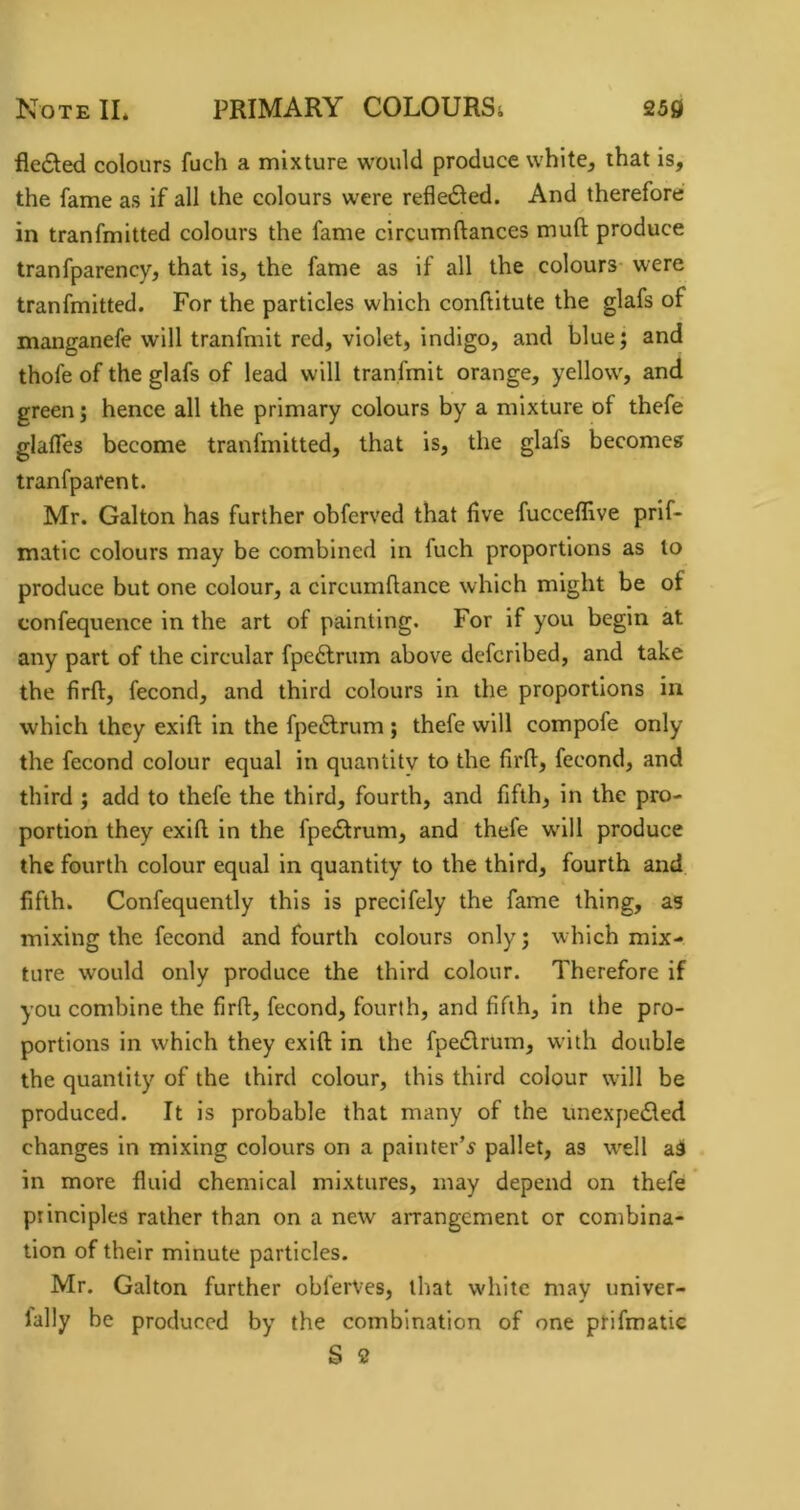 fledled colours fuch a mixture would produce white, that is, the fame as if all the colours were refledled. And therefore in tranfmitted colours the fame circumftances muft produce tranfparency, that is, the fame as if all the colours were tranfmitted. For the particles which conftitute the glafs of manganefe will tranfmit red, violet, indigo, and blue; and thofe of the glafs of lead will tranfmit orange, yellow, and green j hence all the primary colours by a mixture of thefe glaffes become tranfmitted, that is, the glafs becomes tranfparent. Mr. Galton has further obferved that live fucceffive prif- matic colours may be combined in fuch proportions as to produce but one colour, a circumflance which might be of confequence in the art of painting. For if you begin at any part of the circular fpeftrum above deferibed, and take the firft, fecond, and third colours in the proportions in which they exift in the fpeftrum ; thefe will compofe only the fecond colour equal in quantity to the firfl:, fecond, and third ; add to thefe the third, fourth, and fifth, in the pro- portion they exill in the fpe£trum, and thefe w’ill produce the fourth colour equal in quantity to the third, fourth and fifth. Confequently this is precifely the fame thing, as mixing the fecond and fourth colours only; w hich mix- ture would only produce the third colour. Therefore if you combine the firft, fecond, fourth, and fifth, in the pro- portions in which they exift in the fpecSlrum, w'ith double the quantity of the third colour, this third colour will be produced. It is probable that many of the iinexpedled changes in mixing colours on a painter’^ pallet, as w'ell ai in more fluid chemical mixtures, may depend on thefe principles rather than on a new arrangement or combina- tion of their minute particles. Mr. Galton further obferVes, that white may univer- lally be produced by the combination of one prifmatie