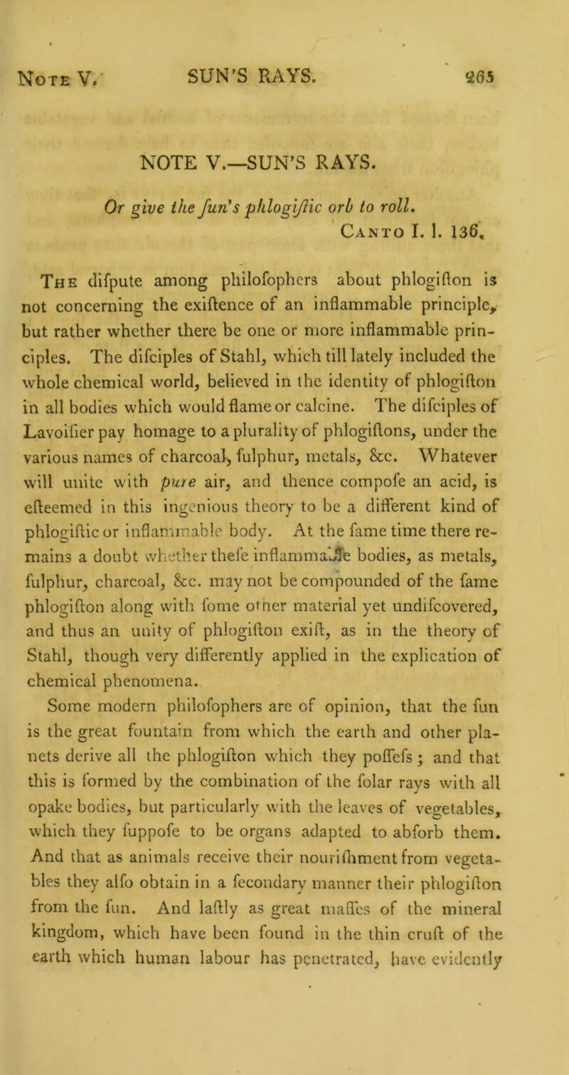 NOTE V.—SUN’S RAYS. Or give the fun's phlogijlic orb to roll. Canto I. I. 136, The tllfpute among philofopbers about phlogifton is not concerning the exiftence of an inflammable principle, but rather whether there be one or more inflammable prin- ciples. The difciples of Stahl, which till lately included the whole chemical world, believed in the identity of phlogifton in all bodies which would flame or calcine. The difciples of Lavoifier pay homage to a plurality of phlogiflons, under the various names of charcoal^ fulphur, metals, See. Whatever will unite with pure air, and thence compofe an acid, is efteemed in this ingenious theory to be a different kind of phlojriftic or inflammable body. At the fame time there re- mains a doubt whether thefe inflamma’Jie bodies, as metals, fulphur, charcoal, &c. may not be compounded of the fame phlogifton along with fome other material yet undifeovered, and thus an unity of phlogifton exift, as in the theory of Stahl, though very differently applied in the explication of chemical phenomena. Some modern philofophers are of opinion, that the fun is the great fountain from which the earth and other pla- nets derive all the phlogifton which they poffefs; and that this is formed by the combination of the folar rays with all opake bodies, but particularly with the leaves of vegetables, which they fuppofe to be organs adapted to abforb them. And that as animals receive their nouriftimentfrom vegeta- bles they alfo obtain in a fecondary manner their phlogifton from the fun. And laftly as great maftes of the mineral kingdom, which have been found in the thin cruft of the earth which human labour has penetrated, have evidently