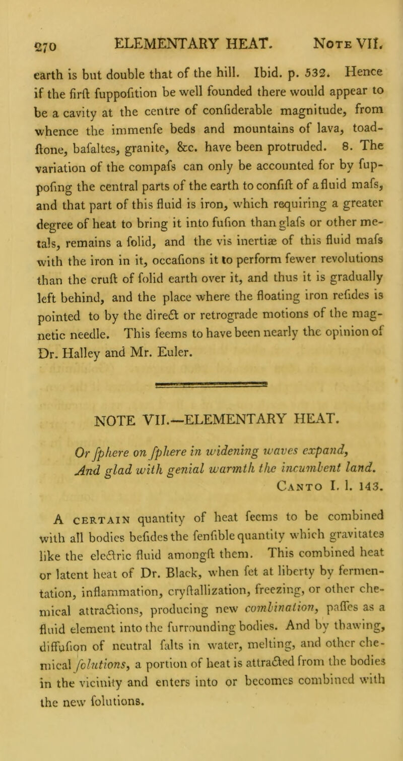 earth is but double that of the hill. Ibid. p. 533. Hence if the lirft fuppofition be well founded there would appear to be a cavity at the centre of confiderable magnitude, from whence the immenfe beds and mountains of lava, toad- ftone, bafaltes, granite, &c. have been protruded. 8. The variation of the compafs can only be accounted for by fup- pofing the central parts of the earth to confill; of a fluid mafs, and that part of this fluid is iron, which requiring a greater degree of heat to bring it into fufion than glafs or other me- tals, remains a folid, and the vis inertiae of this fluid mafs with the iron In It, occafions it to perform fewer revolutions than the crufl; of folid earth over it, and thus it is gradually left behind, and the place where the floating iron refldes is pointed to by the diredl or retrograde motions of the mag- netic needle. This feems to have been nearly the opinion of Dr. Halley and Mr. Euler. NOTE VIL—ELEMENTARY HEAT. Or fphere on fphere in widening waves expand, And. glad with genial warmth the incumbent land. Canto I. 1. 143. A CERTAIN quantity of heat feems to be combined with all bodies befidesthe fenflble quantity which gravitates like the elcaric fluid amongfl: them. This combined heat or latent heat of Dr. Black, when fet at liberty by fermen- tation, inflammation, cryftalllzation, freezing, or other che- mical attradtions, producing new combination, pafles as a fluid element into the furrounding bodies. And by thawing, diffuflon of neutral falts in water, melting, and other che- mical folutions, a portion of heat is attra6led from the bodies in the vicinity and enters into or becomes combined with the new folutions.