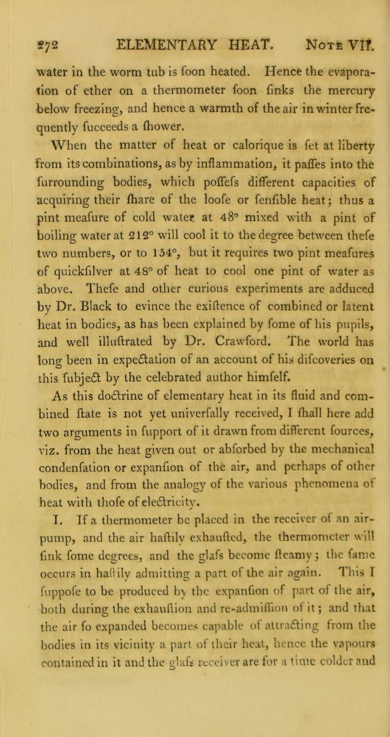 water in the worm tub is foon heated. Hence the evapora- tion of ether on a thermometer foon finks the mercury below freezing, and hence a warmth of the air in winter fre- quently fucceeds a fliower. When the matter of heat or calorique is fet at liberty from its combinations, as by inflammation, it pafles into the furrounding bodies, which poffefs different capacities of acquiring their fhare of the loofe or fenflble heat; thus a pint meafure of cold water at 48° mixed with a pint of boiling water at 212° will cool it to the degree between thefe two numbers, or to 134°, but it requires two pint meafures of quickfilver at 48° of heat to cool one pint of water as above. Thefe and other curious experiments are adduced by Dr. Black to evince the exiflence of combined or latent heat in bodies, as has been explained by fome of his pupils, and well illuftrated by Dr. Crawford. The world has long been in expectation of an account of his difeoveries on this fubjeCt by the celebrated author himfelf. As this doCtrine of elementary heat in its fluid and com- bined flate is not yet univerfally received, I fhall here add two arguments in fupport of it drawn from different fources, viz. from the heat given out or abforbed by the mechanical condenfation or expanfion of the air, and perhaps of other bodies, and from the analogy of the various phenomena of heat with thofe of elcClricity. I. If a thermometer be placed in the receiver of an air- pump, and the air haftilv exhaufted, the thermometer will fink fome degrees, and the glafs become fteamy; the fame occurs in haOily admitting a part of the air again. This I fnppofe to be produced by the expanfion of part of the air, both during the exhauflion and re>admiflion of it; and that the air fo expanded becomes capable of attracting from the bodies in its vicinity a part of their heat, hence the vapours contained in it and the glafs receiver are for a time colder and