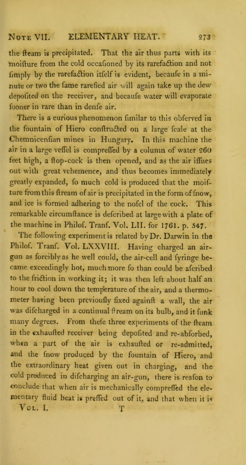 the fteam is precipitated. That the air thus parts with its inoifture from the cold occafioned by its rarefadlion and not fimply by the rarefadion itfelf is evident, becaufe in a mi- nute or two the fame rarefied air will again take up the dew dcpofited on the receiver, and becaufe water will evaporate fooner in rare than in denfe air. There is a curious phenomenon fimilar to this obferv^ed in the fountain of Hiero conftru6led on a large fcale at the Chemnicenfian mines in Hungary, In this machine the air in a large veflel is comprefled by a column of water 260 feet high, a fiop-cock is then opened, and as the air ifllies out with great vehemence, and thus becomes immediately greatly expanded, fo much cold is produced that the moif- ture from this ftream of air is precipitated in the form of fnow, and ice is formed adhering to the nofel of the cock. This remarkable circumftance is deferibed at large with a plate of the machine in Philof. Tranf. Vol. LTI. for I76I. p. 547. The following experiment is related by Dr. Darwin in the Philof. Tranf. Vol. LXXVIII. Having charged an air- gun as forcibly as he well could, the air-cell and fyringe be- came exceedingly hot, much more fo than could be aferibed to the fridlion in working it; it was then left about half an hour to cool down the temperature of the air, and a thermo- meter having been previoufly fixed againfl: a wall, the air was difeharged in a continual ftream on its bulb, and it funk many degrees. From thefe three experiments of the fteam in the exhaufted receiver being depofited and rc-abforbed, when a part of the air is exhaufted or re-admitted, and the fnow produced by the fountain of Hiero, and the extraordinary heat given out in charging, and the cold produced in difeharging an air-gun, there is reafon to conclude that when air is mechanically comprefled the ele- mentary fluid heat is prefted out of it, and that when it is Vol, I. T