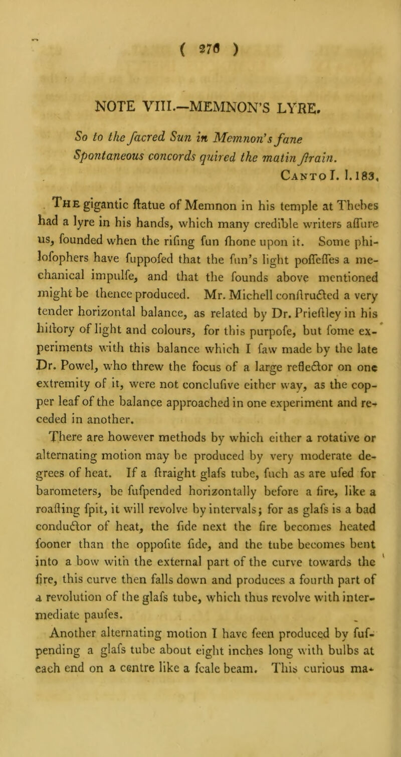 ( 27fl ) NOTE VIII.—MEMNON’S LYRE. So to the /acred Sun in Mcmnon's fane Spontaneous concords quired the matin Jirain. Canto I. 1.183, • The gigantic ftatue of Memnon in his temple at Thebes had a lyre in his hands, which many credible writers affiire us, founded when the rifing fun flione upon it. Some phi- lofophers have fuppofed that the fun’s light poflefles a me- chanical impulfe, and that the founds above mentioned might be thence produced. Mr. MIchell conftru6lcd a very tender horizontal balance, as related by Dr. Priehley in his hillory of light and colours, for this purpofe, but fome ex- periments with this balance which I faw made by the late Dr. Powel, who threw the focus of a large refleflor on one extremity of it, were not conclufive either way, as the cop- per leaf of the balance approached in one experiment and re- ceded in another. There are however methods by which either a rotative or alternating motion may be produced by very moderate de- grees of heat. If a ftraight glafs tube, fuch as are ufed for barometers, be fufpended horizontally before a fire, like a roafting fpit, it will revolve by Intervals; for as glafs is a bad condudor of heat, the fide next the fire becomes heated fooner than the oppofite fide, and the tube becomes bent into a bow with the external part of the curve towards the ' fire, this curve then falls down and produces a fourth part of a revolution of the glafs tube, which thus revolve with inter- mediate paufes. Another alternating motion I have feen produced by fuf- pending a glafs tube about eight inches long with bulbs at each end on a centre like a fcale beam. This curious ma*