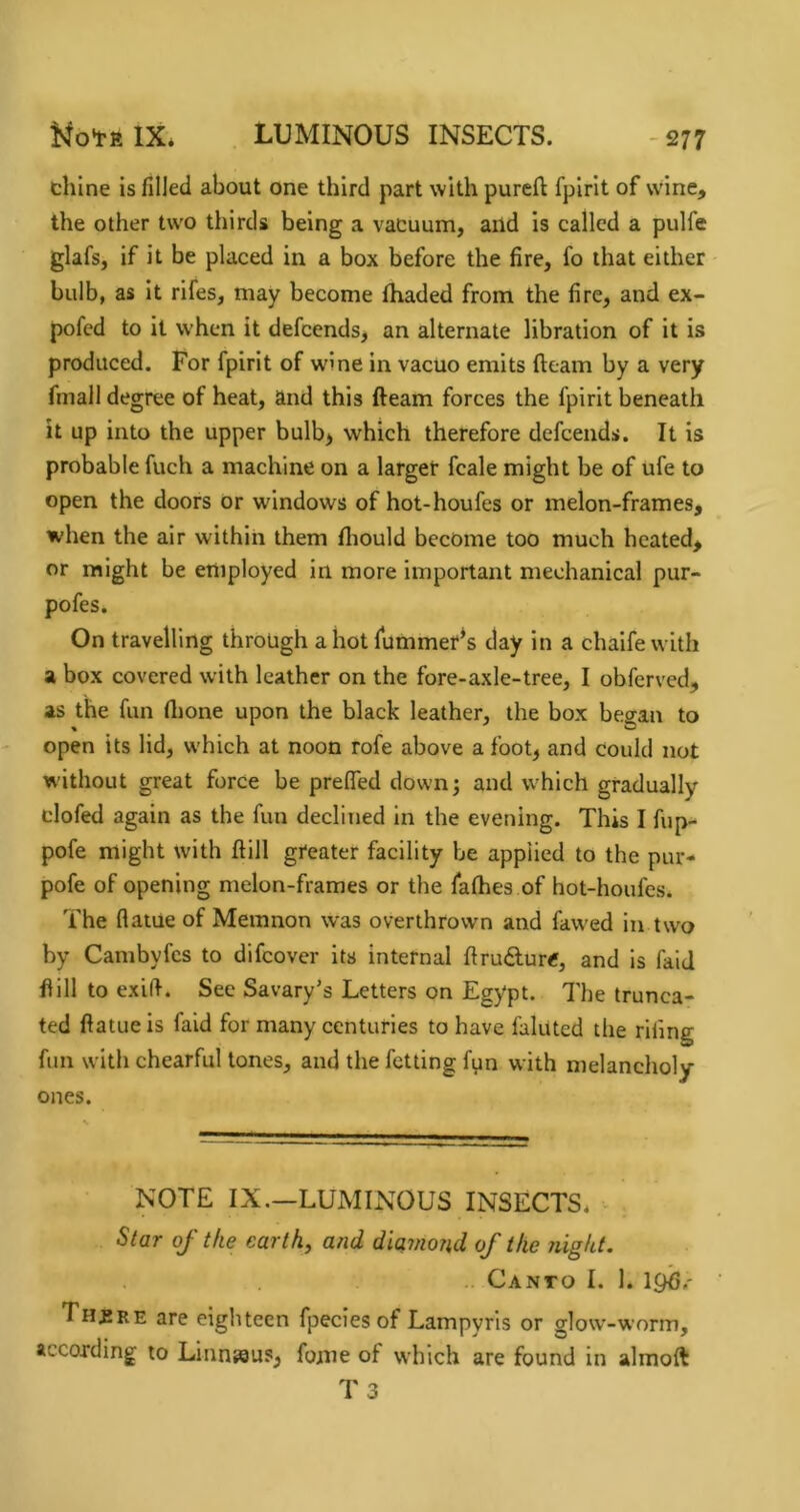 -277 chine is filled about one third part with pureft fpirit of wine, the other two thirds being a vacuum, and is called a pulfe glafs, if it be placed in a box before the fire, fo that either bulb, as it rifes, may become fhaded from the fire, and ex- pofcd to it when it defcends, an alternate libration of it is produced. For fpirit of wine in vacuo emits fteam by a very fmall degree of heat, and this fteam forces the fpirit beneath it up into the upper bulb> which therefore defcends. It is probable fuch a machine on a larger fcale might be of ufe to open the doors or windows of hot-houfes or melon-frames, when the air within them fliould become too much heated, or might be employed in more important mechanical pur- pofes. On travelling through allot fummer’s day in a chaife with a box covered with leather on the fore-axle-tree, I obferved, as the fun ftione upon the black leather, the box began to open its lid, which at noon rofe above a foot, and could not without great force be prefled down; and which gradually clofed again as the fun declined in the evening. This I fup- pofe might with ftill greater facility be applied to the pur- pofe of opening melon-frames or the fafhes of hot-houfes. The flatue of Memnon was overthrown and fawed in two by Cambyfes to difcover its internal ftrudurtf, and is faid ftill to exifi. See Savary’s Letters on Egypt. The trunca- ted ftatue is faid for many centuries to have fainted the rifing fun with chearful tones, and the fetting fpn with melancholy ones. NOTE IX,—LUMINOUS INSECTS* Star of the earth, and diamond of the night. .. Canto I. 1. Th£re are eighteen fpecies of Lampyris or glow’-worm, according to Linneaus, fome of which are found in almoft T3