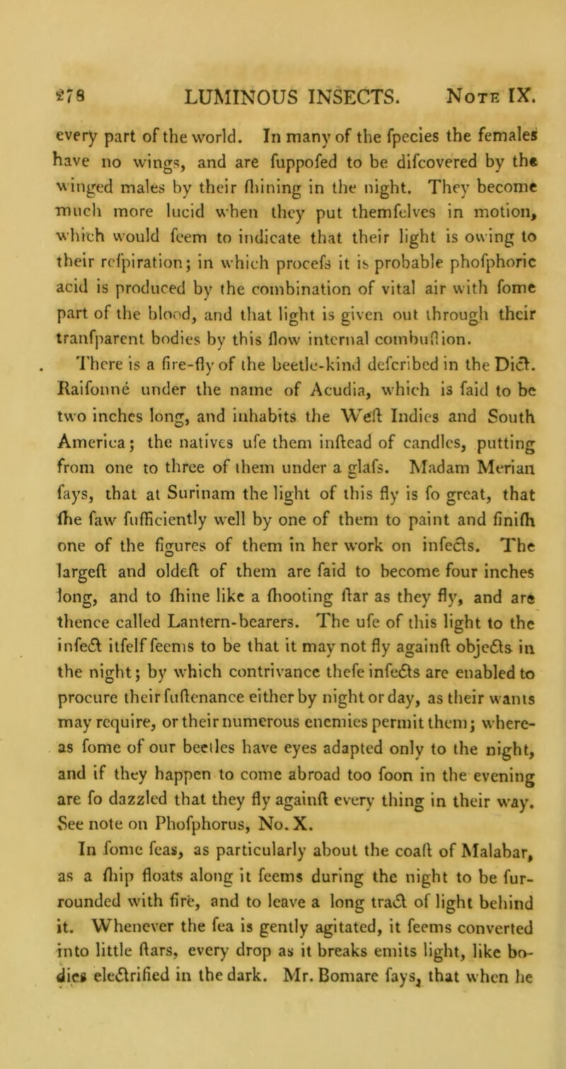 every part of the world. In many of the fpecies the females have no wings, and are fuppofed to be difcovered by the winged males by their Hiining in the night. They become much more lucid when they put themfelves in motion, which would feem to indicate that their light is owing to their refpiration; in which procefs it is probable phofphoric acid is produced by the combination of vital air with fome part of the blood, and that light is given out through their tranfparent bodies by this flow internal combuflion. 'I'hcre is a fire-fly of the beetle-kind deferibed in the Diet. Ralfonne under the name of Acudia, which is faid to be two inches long, and inhabits the Indies and South America; the natives ufe them inftead of candles, putting from one to three of them under a glafs. Madam Meriaii fays, that at Surinam the light of this fly is fo great, that (he faw fufHciently well by one of them to paint and finifh one of the figures of them in her work on infects. The larged and oldefl; of them are faid to become four inches long, and to (bine like a (hooting liar as they fl}', and are thence called Lantern-bearers. The ufe of this light to the infeft itfelf feenis to be that it may not fly againft obje6ls in the night; by which contrivance thefeinfedts are enabled to procure their fuflcnance either by night or day, as their wants may require, or their numerous enemies permit them; where- as fome of our beetles have eyes adapted only to the night, and if they happen to come abroad too foon in the evening are fo dazzled that they fly againft every thing in their way. See note on Phofphorus, No. X. In fome feas, as particularly about the coaft of Malabar, as a ftiip floats along it feems during the night to be fur- rounded with fire, and to leave a long tradl of light behind it. Whenever the fea is gently agitated, it feems converted into little ftars, every drop as it breaks emits light, like bo- dies eledlrified in the dark. Mr. Bomare fays, that when he