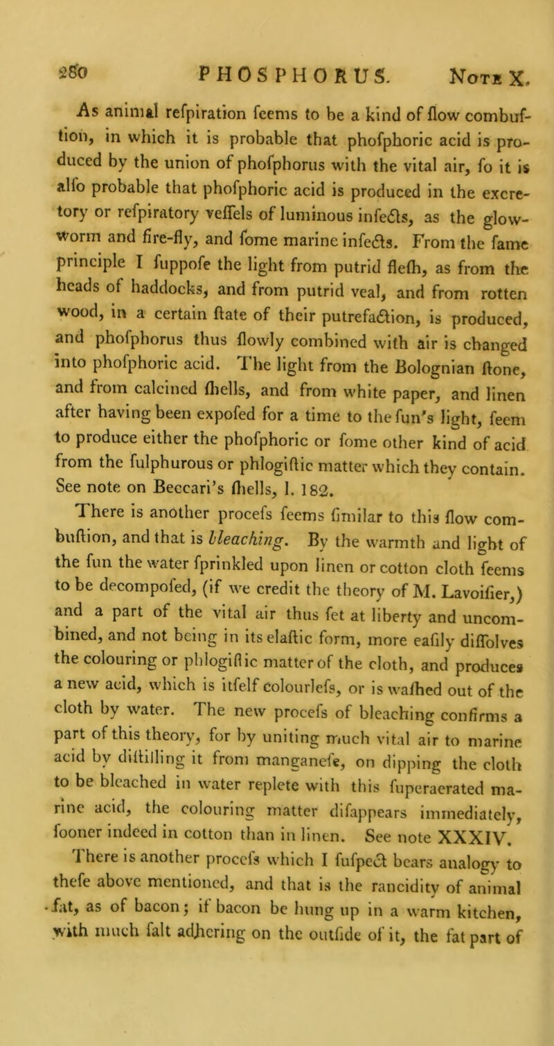 As animal refpiration fcems to be a kind of flow combuf- tion, in which it is probable that phofphoric acid is pro- duced by the union of phofphorus with the vital air, fo it is alfo probable that phofphoric acid is produced in the excre- tory or refpiratory veflels of luminous infers, as the glow- worm and fire-fly, and fome marine infedls. From the fame principle I fuppofe the light from putrid flefli, as from the heads of haddocks, and from putrid veal, and from rotten wood, in a certain ftate of their putrefadion, is produced, and phofphorus thus flowly combined with air is changed into phofphoric acid. 1 he light from the Bolognian ftone, and fioin calcined fliells, and from white paper, and linen after having been expofed for a time to the fun's light, feem to produce either the phofphoric or fome other kind of acid from the fulphurous or phlogiftic matter which they contain. See note on Beccari’s fliells, 1. 182. There is another procefs feems fimilar to this flow com- buftion, and that is Ileaching. By the warmth and light of the fun the water fprinkled upon linen or cotton cloth feems to be decompofed, (if we credit the theory of M. Lavoifier,) and a part of the vital air thus fet at liberty and unconi- bined, and not being in itselaftic form, more eafily diflTolves the colouring or phlogiflic matter of the cloth, and produces a new acid, which is itfelf colourlefs, or is waflied out of the cloth by water. The new procefs of bleaching confirms a part of this theory, for by uniting much vital air to marine acid by diflilling it from manganefe, on dipping the cloth to be bleached in water replete with this fuperaerated ma- rine acid, the colouring matter difappears immediately, fooner indeed in cotton than in linen. See note XXXIV. 1 here is another procels which I fufpecl bears analogy to thtfe above mentioned, and that is the ranciditv of animal • fat, as of bacon; it bacon be hung up in a warm kitchen, with much fait adhering on the outfide ot it, the fat part of