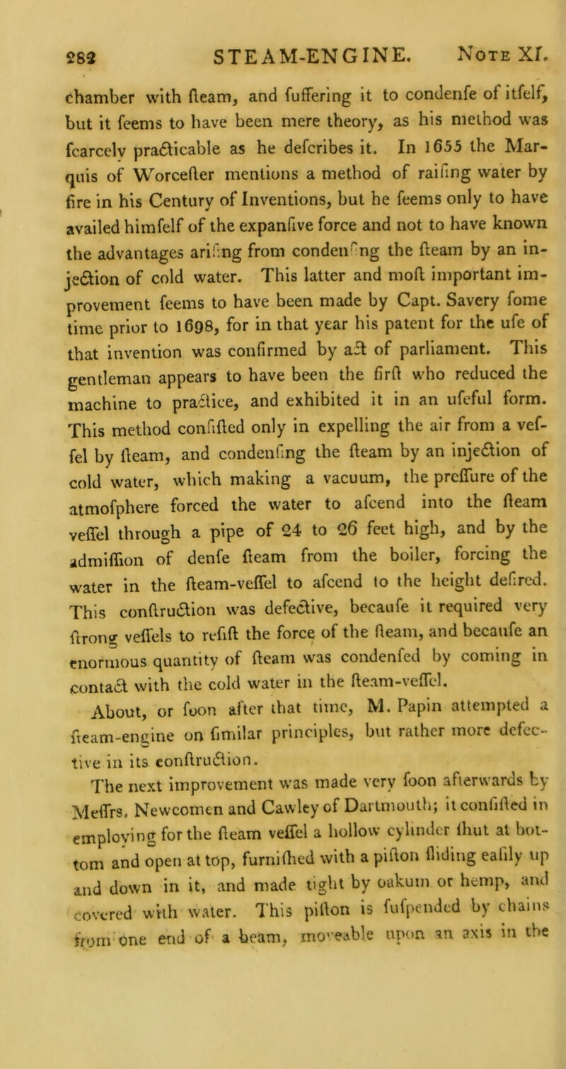 chamber with fleam, and fufFering it to conclenfe of itfelf, but it feems to have been mere theory, as his method w’as fcarcelv pra6licable as he defcribes it. In 1635 the Mar- quis of Worcefler mentions a method of raifing water by fire in his Century of Inventions, but he feems only to have availed himfelf of the expanfive force and not to have known the advantages arifmg from conden'^ng the fleam by an in- jedion of cold water. This latter and moft important im- provement feems to have been made by Capt. Savery fome time prior to 1698, for in that year his patent for the ufe of that invention was confirmed by a£l of parliament. This gentleman appears to have been the firfl who reduced the machine to practice, and exhibited it in an ufeful form. This method confifled only in expelling the air from a vef- fel by fleam, and condenhng the fleam by an injedion of cold water, which making a vacuum, the prcfTure of the atmofphere forced the water to afcend into the fleam veffel through a pipe of 24 to 26 feet high, and by the admiflion of denfe fleam from the boiler, forcing the water in the fteam-veflel to afcend to the height defircd. This conflrudion was defedive, becaufe it required very ftrontf- veffels to refift the force of the fleam, and becaufe an enormous quantity of fleam was condenfed by coming in contad with the cold water in the fleam-veflcl. About, or foon after that time, M. Papin attempted a fteam-encine on fimilar principles, but rather more defec- tive in its conflrudion. The next improvement was made very foon afterwards by MeflVs. Newcomen and Cawley of Dartmouth; it confifled in employing for the fleam veffel a hollow cylinder fhut at bot- tom and open at top, furniflred with a piflon Hiding eafdy up and down in it, and made tight by oakum or hemp, and covered with water. 7'his piflon is fufpended by chains from'one end of a beam, moveable upon an axis in the