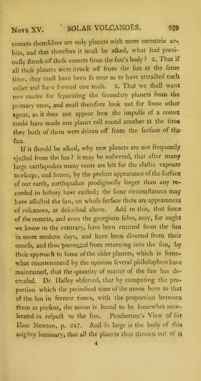 Note XV. * SOLAR VOLCANOES. £99 comets themfelves are only planets with more eccentric or^ bits, and that therefore it mall: be alked, what had previ- oufly ftruck off thefe comets from the fun's body ? 2. 1 hat If all thefe planets were itruck oB from the fun at the fame time, they mud. have been fo near as to have attracted each other and have formed one mafs. 3. That we lhall want new caules for feparating the fecondary planets from the primary ones, and mull therefore look out for fome other agent, as it does not appear how the impulfe of a comet could have made one planet roll round another at the time thev both of them were driven oft' from the furface of thp- fun. If it fhould be alked, why new planets are not frequently ejedled from the fun ? it may be anfwered, that after many large earthquakes many vents are left for the elaftic vapours to efcape, and hence, by the prefent appearance of the furfacc of our earth, earthquakes prodigioufly larger than any re- corded in hillory have exifted; the fame circumftances may have affeifted the fun, on whofe furface there are appearances of volcanoes, as deferibed above. Add to this, that fome of the comets, and even the georgium fidus, may, for aught we know to the contrary, have been emitted from the fun in more modern days, and have been diverted from their courfe, and thus prevented from returning into the fun, by their approach to fome of the older planets, which is fome-^ what countenanced by the opinion feveral philofophcrs have maintained, that the quantity of matter of the fun has de- creafed. Dr. Halley obferved, that by comparing the pro- portion which the periodical time of the moon bore to that of the fun in former times, with the proportion between them at prefent, the moon is found to be fomewhat acce- lerated in refpe6l to the fun. Pemberton's View of Sir Ifaac Newton, p. 217. And fo large is the body of this mighty luminary, that all the planets thus tlirown out of i(