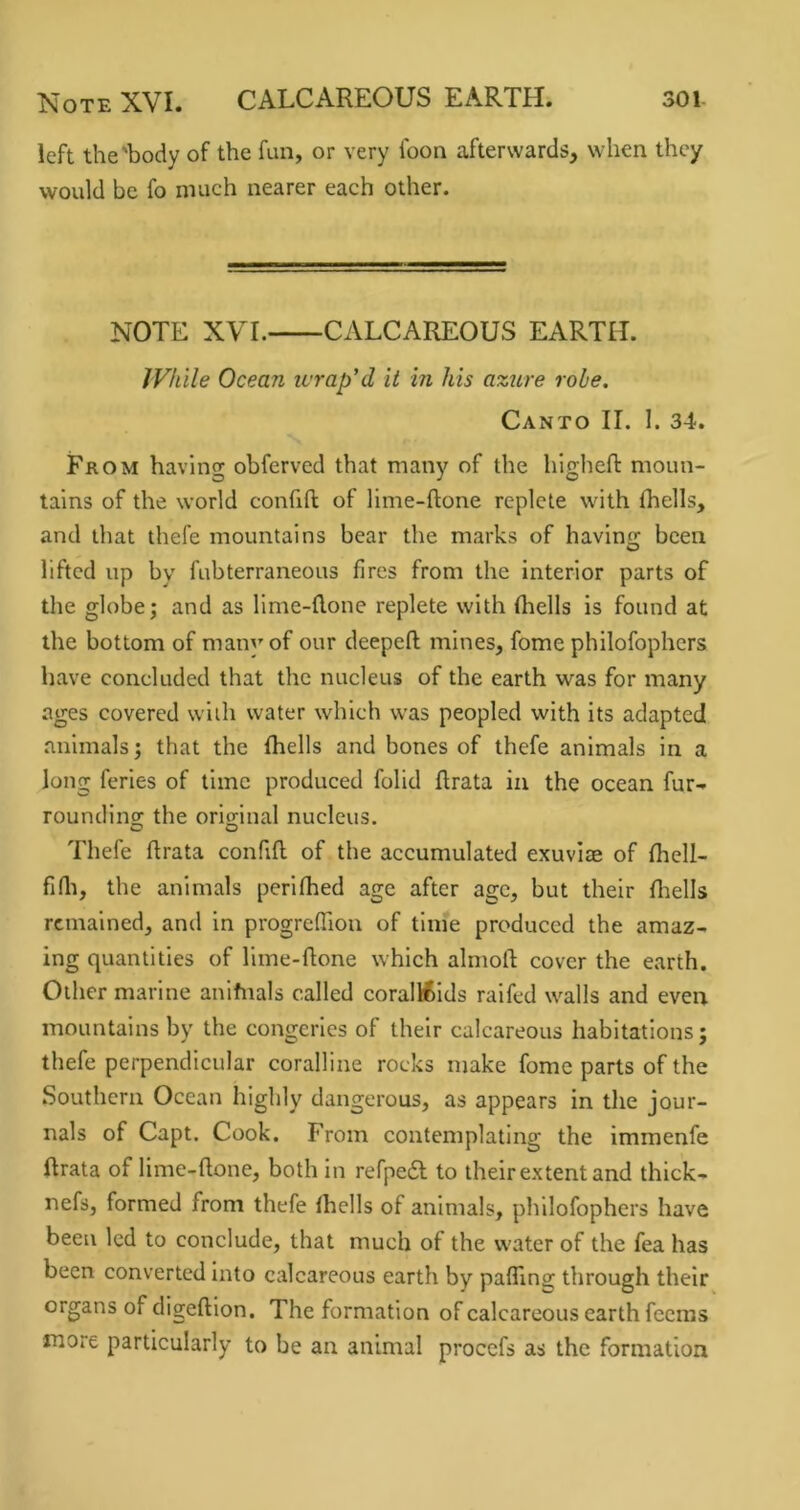 left the'body of the fun, or very foon afterwards, when they would be fo much nearer each other. NOTE XVr. CALCAREOUS EARTH. JVhile Ocean wrap'd it in his azure robe. Canto II. 1. 34. From having obferved that many of the hlgheft moun- tains of the world confifl: of lime-ftone replete with (hells, and that thefe mountains bear the marks of having been lifted up by fubterraneous fires from the interior parts of the globe; and as llme-flone replete with (hells is found at the bottom of many of our deepeft mines, fome philofophcrs have concluded that the nucleus of the earth was for many ages covered with water which was peopled with its adapted animals; that the (hells and bones of thefe animals in a long feries of time produced folid ftrata in the ocean fur- rounding the original nucleus. o o Thefe (Irata confifl of the accumulated exuvitE of (liell- firti, the animals perlfhed age after age, but their (liells remained, and in progrefTion of time produced the amaz- ing quantities of lime-flone which almod cover the earth. Other marine anlfnals called corallfclds ralfed walls and even mountains by the congeries of their calcareous habitations; thefe perpendicular coralline rocks make fome parts of the Southern Ocean highly dangerous, as appears in the jour- nals of Capt. Cook. From contemplating the Immenfe ftrata of lime-flone, both in refpedl to their ex tent and thick- nefs, formed from thefe (hells of animals, phllofophers have been led to conclude, that much of the water of the fea has been converted into calcareous earth by palTing through their organs of digeflion. The formation of calcareous earth feeras more particularly to be an animal procefs as the formation