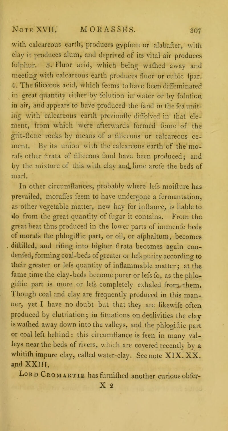 with calcareous earth, produces gypfum or alabafler, with clay it produces alum, and deprived of its vital air produces fulphur. 3. Fluor acid, which being walhed away and meeting with calcareous earth produces fluor or cubic fpar. 4. Thefiliceous acid, which feenis to have been difleminated in great quantity either by folution in'water or by folution in air, and appears to have produced the fand in the fea unit- ing with calcareous earth previoufly dllTolved in that ele- ment, from which were afterwards formed fome of the grit-IIonc rocks by means of a filiceous or calcareous ce- ment. By its union with the calcareous earth of the mo- rafs other ilrata of filiceous fand have been produced; and by the mixture of this with clay aiuLlime arofe the beds of marl. In other circumfiances, probably where lefs moiAure has prevailed, morafies feem to have undergone a fermentation, as other vegetable matter, new hay for inftance, is liable to do from the great quantity of fugar it contains. From the great heat thus produced in the lower parts of immenfe beds of morafs the phlogiftic part, or oil, or afphaltum, becomes diftilled, and rifmg into higher frata becomes again con- denfed, forming coal-beds of greater or lefs purity according to their greater or lefs quantity of inflammable matter; at the fame time the clay-beds become purer or lefs fo, as the phlo- giftlc part is more or lefs completely exhaled frora,ihem. Though coal and clay are frequently produced in this man- ner, yet I have no doubt but that they are likewife often produced by elutriation; in fituations on declivities the clay is waflied away down into the valleys, and the phlogiflic part or coal left behind : this circumflance is feen in many val- leys near the beds of rivers, which are covered recently by a whifilh impure clay, called water-clay. See note XIX. XX. and XXIII. Lord Cromartie hasfurnlflied another curiousobfer-