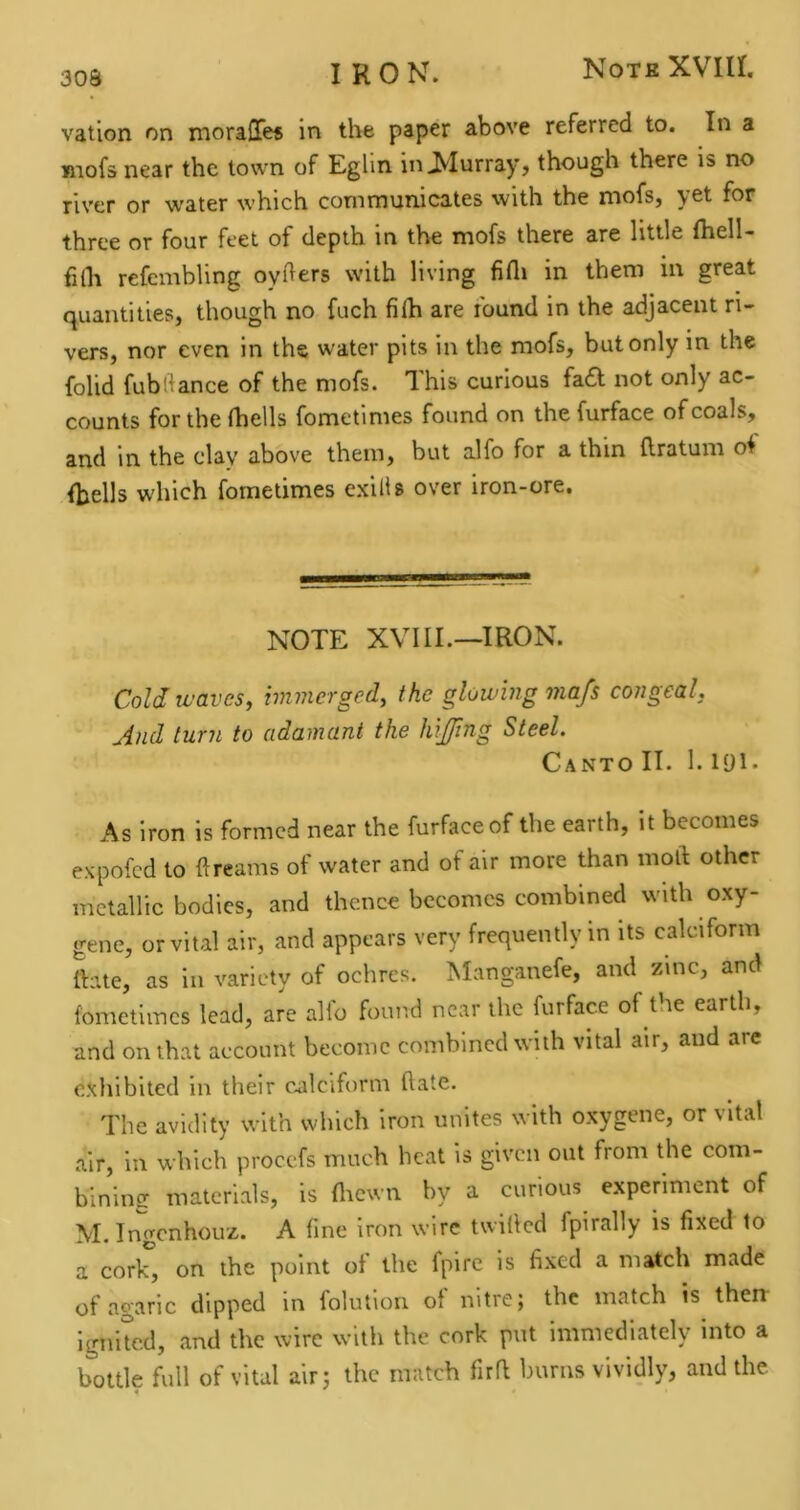 vation on moraOfe* in the paper above referred to. In a jnofs near the town of Eglin in^Iurray, though there is no river or water which communicates with the mofs, yet for three or four feet of depth in the mofs there are little Ihell- filh refembling oyfters with living fifli in them in great quantities, though no fuch filh are round in the adjacent ri- vers, nor even in the water pits in the mofs, but only in the folid fublfance of the mofs. This curious fa£l not only ac- counts for the fhells fometinies found on the furface of coals, and in the clay above them, but alfo for a thin Ilratum of fhells which fometimes exilis over iron-ore. NOTE XVIIL—IRON. Cold waves, immerged, the glowing ma/s congeal. And turn to adamant the hijffmg Steel. Canto IT. 1. lyi. As iron is formed near the furface of the earth, it becomes expofed to ft reams of water and of air more than moft other metallic bodies, and thence becomes combined with oxy- gene, or vital air, and appears very frequently m its calciform rtate, as in variety of ochres. Manganefe, and zinc, and fometimes lead, are alio found near the furface of tne earth, and on that account become combined with vital air, and are exhibited in their c^alciform ftate. The avidity with which iron unites with oxygene, or vital air, in which procefs much heat is given out from the com- bininer materials, is fltewn by a curious experiment of M. In^nhouz. A fine iron wire twilled fpirally is fixed to a cork, on the point of the fpire is fixed a match made of agaric dipped in folution of nitre; the match is therr ignited, and the wire with the cork put immediately into a bottle full of vital air; the match fir ft burns vividly, and the