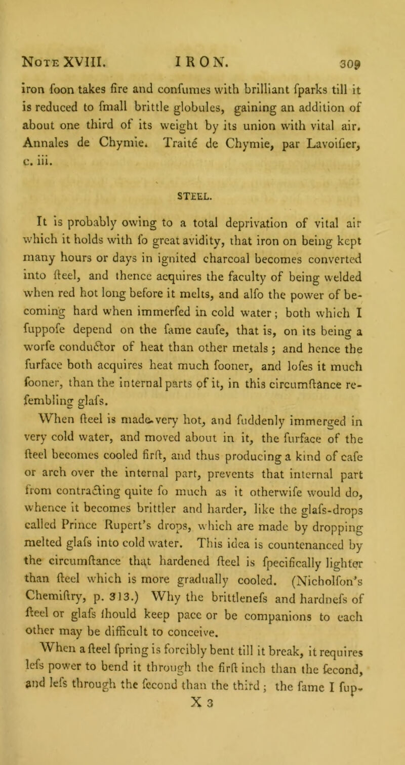 iron foon takes fire and confumes with brilliant fparks till it is reduced to fniall brittle globules, gaining an addition of about one third of its weight by its union with vital air. Annales de Chymie* Traite de Chymie, par Lavoifier, c. iii. STEEL. It Is probably owing to a total deprivation of vital air which it holds with fo great avidity, that iron on being kept many hours or days in ignited charcoal becomes converted into fteel, and thence acquires the faculty of being welded when red hot long before it melts, and alfo the power of be- coming hard when immerfed in cold water; both which I fuppofe depend on the fame caufe, that is, on its being a worfe condu6lor of heat than other metals ; and hence the furface both acquires heat much fooner, and lofes it much fooner, than the Internal parts of it, in this circumftance re- fembling glafs. When fteel is made.very hot, and fuddenly immerged in very cold water, and moved about in it, the furface of the fteel becomes cooled firft, and thus producing a kind of cafe or arch over the internal part, prevents that internal part from contracting quite fo much as it otherwife would do, whence it becomes brlttler and harder, like the glafs-drops called Prince Rupert’s drops, which are made by dropping melted glafs into cold water. This idea is countenanced by the circumftance that hardened fteel is fpecifically lighter than fteel w'hich Is more gradually cooled. (Nicholfon’s Chemiftry^, p. 313.) Why the brittlenefs and hardnefs of fteel or glafs Ihould keep pace or be companions to each other may be difficult to conceive. When a fteel fpring is forcibly bent till it break, It requires lefs power to bend it through the firft inch than the fecond, and lefs through the fccond than the third ; the fame I fup. X 3