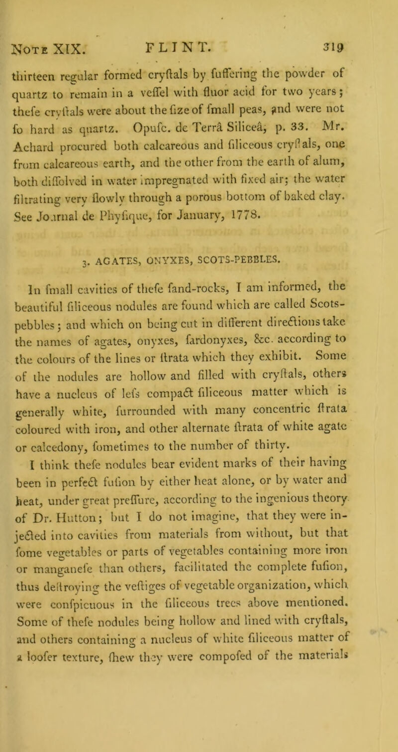 tiiirtccn refijular formed cryftals by fuflforing the powder of cjuartz to remain in a vcflel with fluor acid tor tvv'o years j thefe crvdals were about the fize of fmall peas, gnd were not fo hard as quartz. Opufe. de Terra Silicea, p. 33. Mr. Adiard procured both calcareous and fdiceous cryllals, one from calcareous earth, and the other from the earth of alum, both dilTolvcd in water impregnated with fixed air; the water filtrating very flowly through a porous bottom of baked clay- See Jo.mial de Phyfique, for January, 1778. 3. AGATES, ONYXES, SCOTS-PEBBLES. In fmall cavities of thefe fand-rocks, T am informed, the beautiful filiceous nodules are found which are called Scots- pebbles; and which on being cut in dilTerent diregions lake the names of agates, onyxes, fardonyxes. See. according to the colours of the lines or llrata which they exhibit. Some of the nodules are hollow and filled with cryflals, others have a nucleus ol lets compadt filiceous matter which is generally white, furrounded with many concentric flrata coloured with iron, and other alternate ilrata of white agate or calcedony, fometimes to the number of thirty. I think thefe nodules bear evident marks of their having been in perfedl fufion by either heat alone, or by water and heat, under great preflure, according to the ingenious theory of Dr. Hutton; but I do not Imagine, that they were in- jedled into cavities from materials from without, but that fome vegetables or parts of vegetables containing more iron or manganefc than others, facilitated the complete fufion, thus deltroying the veftiges of vegetable organization, which were confpicuous in the filiceous trees above mentioned. Some of thefe nodules being hollow and lined with cryftals, and others containino' a nucleus of white filiceous matter of o a loofer texture, (hew they were compofed of the materials