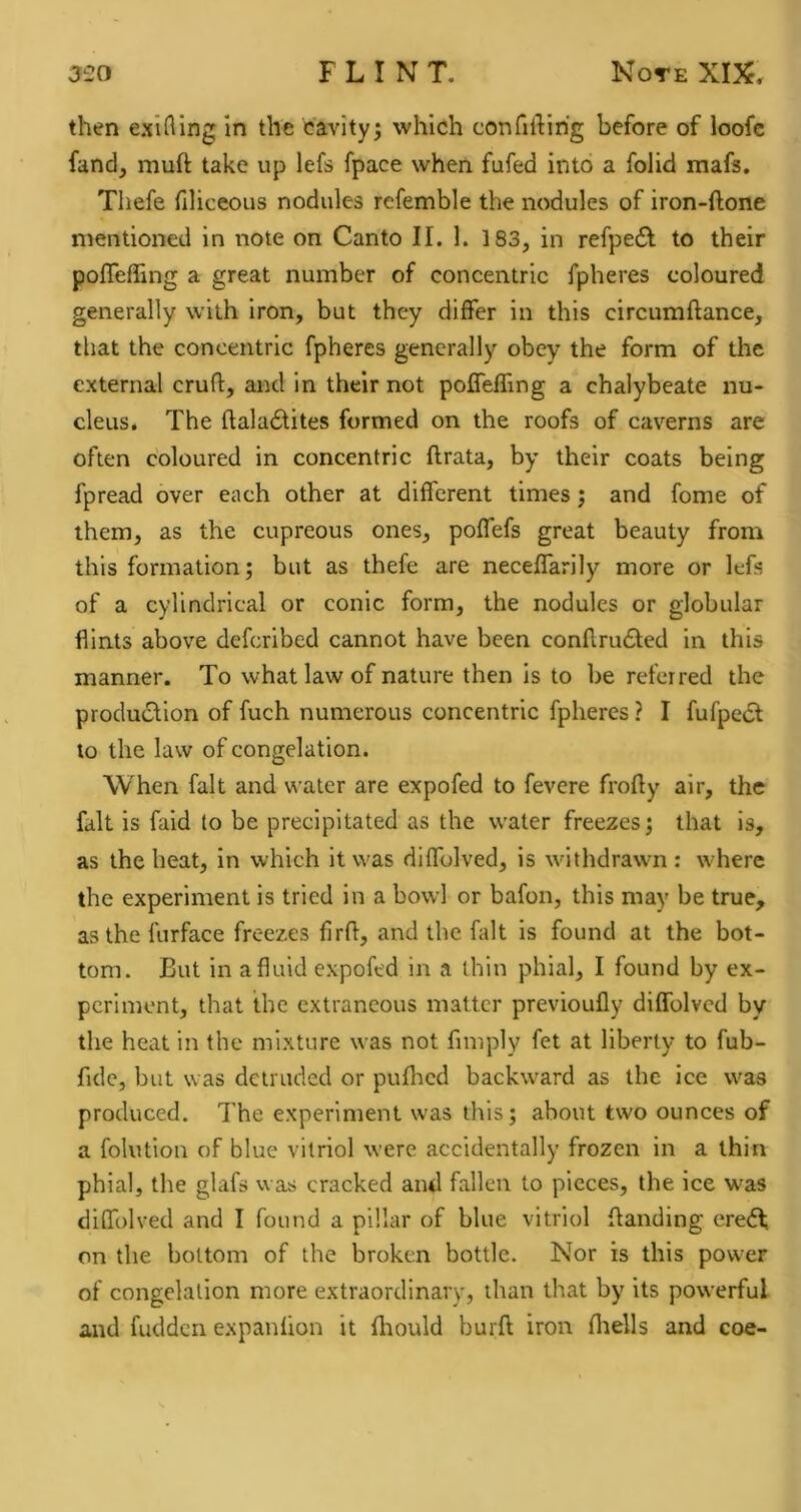 then exiting in the cavity^ which confiilihg before of loofe fand, muft take up lefs fpace when fufed into a folid mafs. Thefe filiceous nodules refemble the nodules of iron-ftone mentioned in note on Canto II. 1. 183, in refpe6l to their pofleffing a great number of concentric fpheres coloured generally with iron, but they differ in this circumftance, that the concentric fpheres generally obey the form of the external crufl:, and in their not pofleffing a chalybeate nu- cleus. The flala(Stites formed on the roofs of caverns are often coloured in concentric flrata, by their coats being fpread over each other at different times j and fome of them, as the cupreous ones, poffefs great beauty from this formation; but as thefe are neceffarily more or lefs of a cylindrical or conic form, the nodules or globular flints above deferibed cannot have been conflru£led in this manner. To what law of nature then is to be referred the production of fuch numerous concentric fpheres ? I fufpeCt to the law of congelation. When fait and water are expofed to fevere frofly air, the fait is faid to be precipitated as the water freezes; that is, as the heat, in which it was diffolved, is withdrawn: where the experiment is tried in a bowl or bafon, this may be true, as the furface freezes firfl, and the fait is found at the bot- tom. But in a fluid expofed in a thin phial, I found by ex- periment, that the extraneous matter previoufly diffolved by the heat in the mixture was not fmiply fet at liberty to fub- fide, but was detruded or pufired backward as the ice was produced. The experiment was this; about two ounces of a folution of blue vitriol were accidentally frozen in a thin phial, the glafs was cracked ami fallen to pieces, the ice was diffolved and I found a pillar of blue vitriol {landing ereCf on the bottom of the broken bottle. Nor is this power of congelation more extraordinary, than that by its powerful and hidden expanfion it fliould burfl iron fliells and coe-