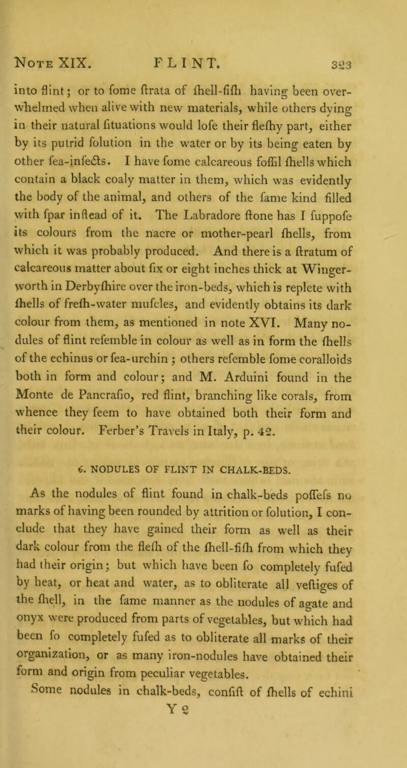 into flint; or to fome ftrata of fhell-fifli having been over- whelmed when alive with new materials, while others dying in their natural fituations would lofe their flefhy part, either by its putrid folution in the water or by its being eaten by other fea-infe6ls. I have fome calcareous foflTil Ihells which contain a black coaly matter in them, which was evidently the body of the animal, and others of the fame kind filled with fpar inftead of it. The Labradore done has I fuppofe its colours from the nacre or mother-pearl fhells, from which it was probably produced. And there is a ftratum of calcareous matter about fix or eight inches thick at Winger- worth in Derbyfhire over the iron-beds, which is replete with fhells of frefh-water mufcles, and evidently obtains its dark colour from them, as mentioned in note XVI. Many no- dules of flint refemble in colour as well as in form the fhells of the echinus or fea-urchin ; others refemble fome coralloids both in form and colour; and M. Arduini found in the Monte de Pancrafio, red flint, branching like corals, from whence they feem to have obtained both their form and their colour. Ferber’s Travels in Italy, p. 42. €. NODULES OF FLINT IN CHALK-BEDS. As the nodules of flint found in chalk-beds pofTefs no marks of having been rounded by attrition or folution, I con- clude that they have gained their form as well as their dark colour from the flefli of the fhell-fifh from which they had their origin; but which have been fo completely fufed by heat, or heat and water, as to obliterate all veftio-es of D the fliell, in the fame manner as the nodules of agate and onyx were produced from parts of vegetables, but which had been fo completely fufed as to obliterate all marks of their organization, or as many iron-nodules have obtained their form and origin from peculiar vegetables. Some nodules in chalk-beds, confift of fhells of echini Y2