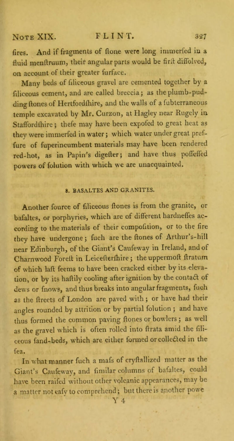 fires. And if fragments of flone were long immerfed iu a fluid menftruum, their angular parts would be firfl: diflblved, on account of their greater furface. Many beds of filiceous gravel are cemented together by a fdiceous cement, and are called breccia; as the plumb-pud- ding ftones of Hcrtfordfhire, and the walls of a lubterraneous temple excavated by Mr. Curzon, at Hagley near Rugely in Stafibrdfhire; thefe may have been expofcd to great heat as they were immerfed in water; which water under great pref- fure of fuperincumbent materials may have been rendered red-hot, as in Papin-’s digefter; and have thus poffefled powers of folution with which we are unacquainted. 8. BASALTES AND GRANITES. Another fource of filiceous flones is from the granite, or bafaltes, or porphyries, which are of different hardneffes ac- cording to the materials of their compofition, or to the fire they have undergone; fuch are the ftones of Arthur’s-hill near Edinburgh, of the Giant’s Caufeway in Ireland, and of Charnwood Foreft in Leicefterfhire; theuppermoft ftratum of which laft feems to have been cracked either by its eleva- tion, or by its haftily cooling after ignition by the contadl of dews or fnows, and thus breaks into angular fragments, fuch as the ftreets of London are paved with; or have had their angles rounded by attrition or by partial folution ; and have thus formed the common paving ftones or bowlers; as well as the gravel which is often rolled into ftrata amid the fill- ceous fand-beds, which are either formed orcollcded in the fea. In what manner fuch a mafs of cryftallized matter as the Giant’s Caufeway, and fimilar columns of bafaltes, could have been raifed without other volcanic appearances, may be a matter not cafv to comprehend; but there is another powc Y 4