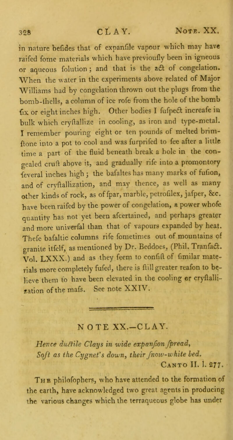 in nature befides that of expanfile vapour which may have raifed fome materials which have previoully been in igneous or aqueous folution ; and that is the a£t of congelation. When the water in the experiments above related of Major Williams had by congelation thrown out the plugs from the bomb-ihells, a column of ice rofe from the hole of the bomb fix or eight inches high. Other bodies I fufpedt increafe in bulk which crydallize in cooling, as iron and type-metal. I remember pouring eight or ten pounds of melted brim- ftone into a pot to cool and was furprifed to fee after a little time a part of the fluid beneath break a hole in the con- gealed cruft above it, and gradually rife into a promontory feveral inches high j the bafaltes has many marks of fuflon, and of cryftallization, and may thence, as well as many other kinds of rock, as of fpar, marble, petrofilex, jafper, &c. have been raifed by the powder of congelation, a power whofe quantity has not yet been afeertained, and perhaps greater and more univerfal than that of vapours expanded by heat. Thefe bafaltic columns rife fometimes out of mountains of granite itfelf, as mentioned by Dr. Beddoes, (Phil. Tranfad. Vol. LXXX.) and as they feem to confift of fimilar mate- rials more eompletely fufed, there is ftill greater reafon to be- lieve them to have been elevated in the cooling or cryftalli- fation of the mafs. See note XXIV, NOTE XX.—CLAY. Hence duSiile Clays in wide expanfion fpread. Soft as the Cygnet's down, their fnoiu-white led. Canto II. 1. 277* The philofophers, who have attended to the formation of the earth, have acknowledged two great agents in producing the various changes which the terraqueous globe has under