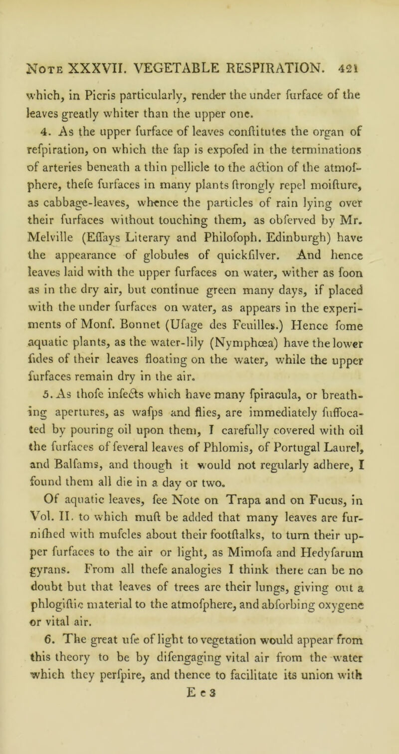 which, in Picris particularly, render the under furface of the leaves greatly whiter than the upper one. 4. As the upper furface of leaves conftltutes the organ of refpiration, on which the fap is expofed in the terminations of arteries beneath a thin pellicle to the aftion of the atmof- phere, thefe furfaces in many plants flrongly repel moifture, as cabbage-leaves, whence the particles of rain lying over their furfaces without touching them, as obferved by Mr. Melville (Eflays Literary and Philofoph. Edinburgh) have the appearance of globules of quickfilver. And hence leaves laid with the upper furfaces on water, wither as foon as in the dry air, but continue green many days, if placed with the under furfaces on water, as appears in the experi- ments of Monf. Bonnet (Ufage des Feuilles.) Hence fome aquatic plants, as the water-lily (Nymphoea) have the lower fides of their leaves floating on the water, while the upper furfaces remain dry in the air. 5. x\s thofe infedls which have many fpiracula, or breath- ing apertures, as wafps and flies, are immediately fuffbea- ted by pouring oil upon them, I carefully covered with oil the furfices of feveral leaves of Phlomis, of Portugal Laurel, and Balfams, and though it would not regularly adhere, I found them all die in a day or two. Of aquatic leaves, fee Note on Trapa and on Fucus, in Vol. II. to which muft be added that many leaves are fur- nifhed with mufcles about their footflalks, to turn their up- per furfaces to the air or light, as Mimofa and Hedyfarum gyrans. From all thefe analogies I think there can be no doubt but that leaves of trees arc their lungs, giving out a phlogiftic material to the atmofphere, and abforbing oxygenc or vital air. 6. The great ufe of light to vegetation would appear from this theory to be by difengaging vital air from the water which they perfpire, and thence to facilitate its union with