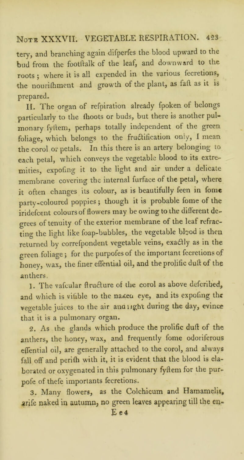 tery, and branching again difperfes the blood upward to the bud from the footftalk of the leaf, and downward to the roots ; where it is all expended in the various fecretions, the nourilhment and growth of the plant, as fafl. as it is prepared. II. The organ of refpiration already fpoken of belongs particularly to the Ihoots or buds, but there is another pul- monary fyllem, perhaps totally independent of the green foliage, which belongs to the fructification only, I mean the corol or petals. In this there is an artery belonging to each petal, which conveys the vegetable blood to its extre- mities, expofing it to the light and air under a delieate membrane covering tbe internal furface of the petal, where it often changes its colour, as is beautifully feen in fome party-coloured popples ; though it is probable fome of the iridefcent colours of flowers may be owing to the different de- grees of tenuity of the exterior membrane of the leaf refrac- ting the light like foap-bubbles, the vegetable bPjod is then returned by correfpondent vegetable veins, exaClly as in the green foliage; for the purpofesof the important fecretions of honey, wax, the finer elTential oil, and the prolific dull of the anthers. 1. The vafcular ftruClure of the corol as above defcrlbed, and which is vifible to the na«cea eye, and its expofing the vecretable juices to the air ana tight during the day, evince that it is a pulmonary organ. 2. As ihe glands which produce the prolific dull of the anthers, the honey, wax, and frequently fome odoriferous eflential oil, are generally attached to the corol, and always fall off and perifh with it, it is evident that the blood is ela- borated or oxygenated in this pulmonary fyftem for the pur- pofe of thefe importants fecretions. 3. Many flowers, as the Colchlcum and Hamamelis, arife naked in autumn, no green leaves appearing till the eu« £ e4