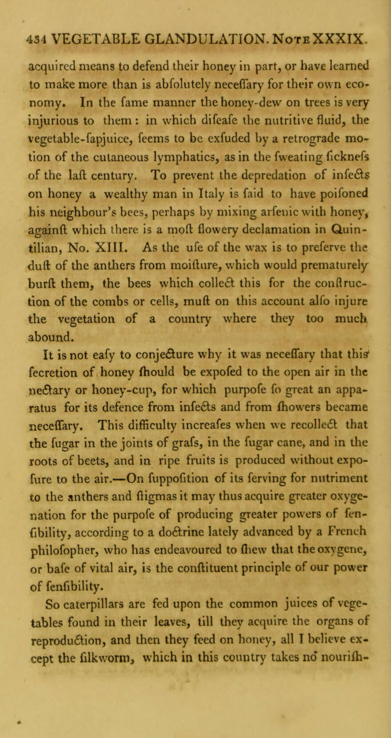 acquired means to defend their honey in part, or have learned to make more than is abfolutely neceflary for their own eco- nomy. In the fame manner the honey-dew on trees is very injurious to them ; in which difcafe the nutritive fluid, the vegetable-fapjuice, feems to be exfuded by a retrograde mo- tion of the cutaneous lymphatics, as in the fweating flcknefs of the laft century. To prevent the depredation of infe6ls on honey a wealthy man in Italy is faid to have poifoned his neighbour’s bees, perhaps by mixing arfenic with honey, againft; which there is a moft flowery declamation in Quin- tilian, No. XIII. As the ufe of the wax is to preferve the duft of the anthers from moifture, which would prematurely burft them, the bees which colle6l this for the conftruc- tion of the combs or cells, muft on this account alfo injure the vegetation of a country where they too much abound. It is not eafy to conjecture why it w-as neceflary that this* fecretion of honey Ihould be expofed to the open air in the neCtary or honey-cup, for which purpofe fo great an appa- ratus for its defence from infeCls and from fhowers became neceflary. This difficulty increafes when we recoiled that the fugar in the joints of grafs, in the fugar cane, and in the roots of beets, and in ripe fruits is produced without expo- fure to the air.—On fuppofition of its ferving for nutriment to the anthers and ftigmas it may thus acquire greater oxyge- nation for the purpofe of producing greater powers of fen- fjbility, according to a dodrine lately advanced by a French philofopher, who has endeavoured to fliew that theoxygene, or bafe of vital air, is the conftituent principle of our power of fenfibility. So caterpillars are fed upon the common juices of vege- tables found in their leaves, till they acquire the organs of reprodudion, and then they feed on honey, all I believe ex- cept the filkw'orm, which in this country takes no nourilh-