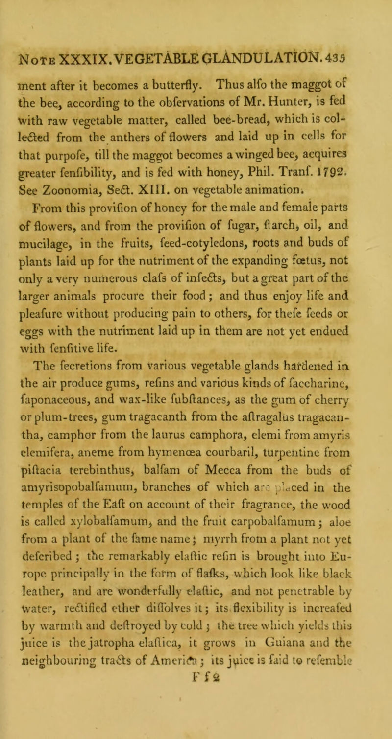 ment after it becomes a butterfly. Thus alfo the maggot of the bee, according to the obfervations of Mr. Hunter, is fed with raw vegetable matter, called bee-bread, which is col- ledted from the anthers of flowers and laid up in cells for that purpofe, till the maggot becomes a winged bee, acquires greater fenfibility, and is fed with honey, Phil. Tranf. 1792. See Zoonomia, Sc(Sl. XIII. on vegetable animation. From this provifion of honey for the male and female parts of flowers, and from the provifion of fugar, flarch, oil, and mucilage, in the fruits, feed-cotyledons, roots and buds of plants laid up for the nutriment of the expanding foetus, not only a very numerous clafs of infefts, but a great part of the larger animals procure their food; and thus enjoy life and pleafure without producing pain to others, for thefe feeds or eggs with the nutriment laid up in them are not yet endued with fenfitive life. The fecretions from various vegetable glands hardened in the air produce gums, refins and various kinds of faccharine, faponaceous, and wax-like fubflances, as the gum of cherry or plum-trees, gum tragacanth from the aftragalus tragacan- tha, camphor from the laurus camphora, elemi from amyris elemifera, aneme from hymenoea courbaril, turpentine from piftacia terebinthus, balfam of Mecca from the buds of amyrisopobalfamum, branches of which arc placed in the temples of the Eaft on account of their fragrance, the wood is called xylobalfamum, and the fruit carpobalfamum; aloe from a plant of the fame name} myrrh from a plant not yet deferibed ; the remarkably elaftic refin is brought into Eu- rope principally in the form of flalks, which look like black leather, and arc wonderfully t-lafllc, and not penetrable by water, rectified ether difl'olvesit; its.flexibility is increafed by warmth and dedroyed by cold j the tree which yields this juice is the jatropha elufiica, it grows in Guiana and the neighbouring travels of AmerlAi; its juice is faid to refemble r fa