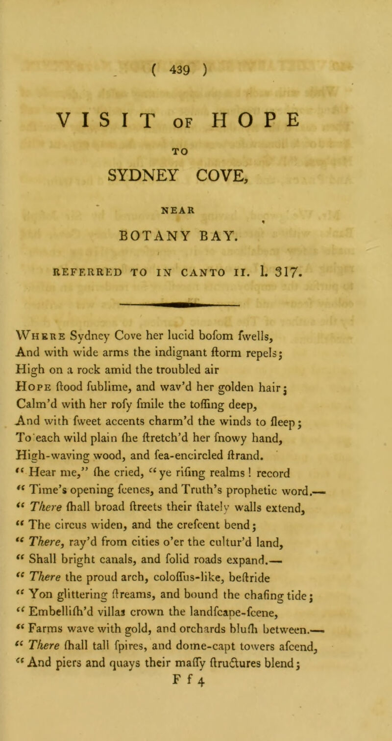 VISIT OF HOPE TO SYDNEY COVE, NEAR BOTANY BAY. I REFERRED TO IN CANTO II. 1. 317. Where Sydney Cove her lucid bofom fwells. And with wide arms the indignant ftorm repels; High on a rock amid the troubled air Hope flood fublime, and wav’d her golden hair; Calm’d with her rofy fmile the tolling deep. And with fweet accents charm’d the winds to fleep; To each wild plain Ihe ftretch’d her fnowy hand. High-waving wood, and fea-encircled ftrand. Hear me,” (he cried, ^‘ye riflng realms! record Time’s opening fcenes, and Truth’s prophetic word.— There lhall broad flreets their flately walls extend, “ The circus widen, and the crefcent bend; There, ray’d from cities o’er the cultur’d land. Shall bright canals, and folid roads expand.— There the proud arch, colofliis-like, beftride “ Yon glittering flreams, and bound the chafing tide; Embellilh’d villas crown the landfcape-fcene, “ Farms wave with gold, and orchards blulh between.— There lhall tall fpires, and dome-capt towers afcend, “And piers and quays their mafly flrudures blend; F f 4