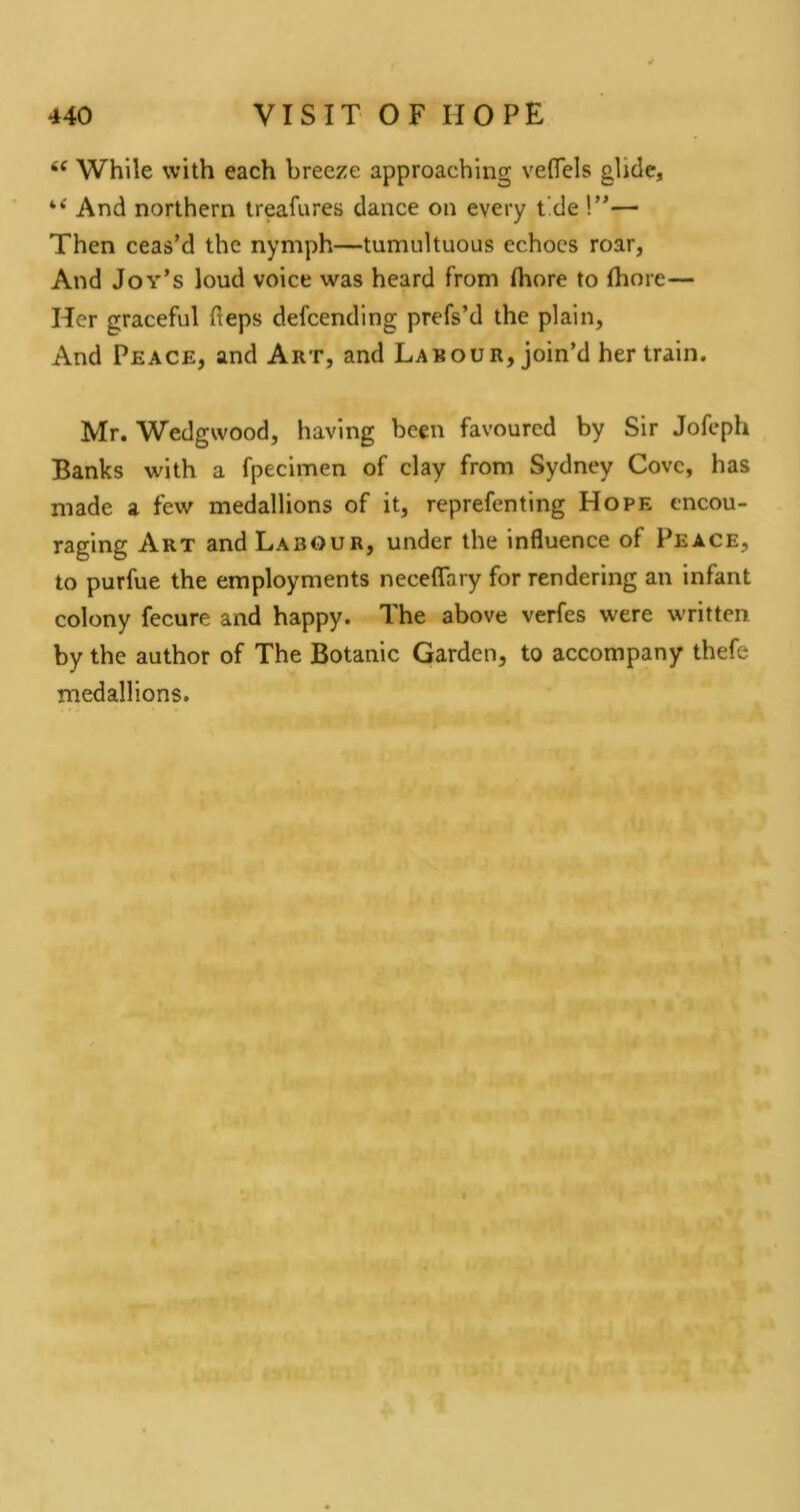 While with each breeze approaching veflels glide, “ And northern treafures dance on every tide !”— Then ceas’d the nymph—tumultuous echoes roar, And Joy’s loud voice was heard from fliore to fhore— Her graceful fteps defeending prefs’d the plain. And Peace, and Art, and Labour, join’d her train. Mr. Wedgwood, having been favoured by Sir Jofeph Banks with a fpecimen of clay from Sydney Cove, has made a few medallions of it, reprefenting Hope encou- raging Art and Labour, under the influence of Peace, to purfue the employments neceflary for rendering an infant colony fecure and happy. The above verfes were written by the author of The Botanic Garden, to accompany thefe medallions.