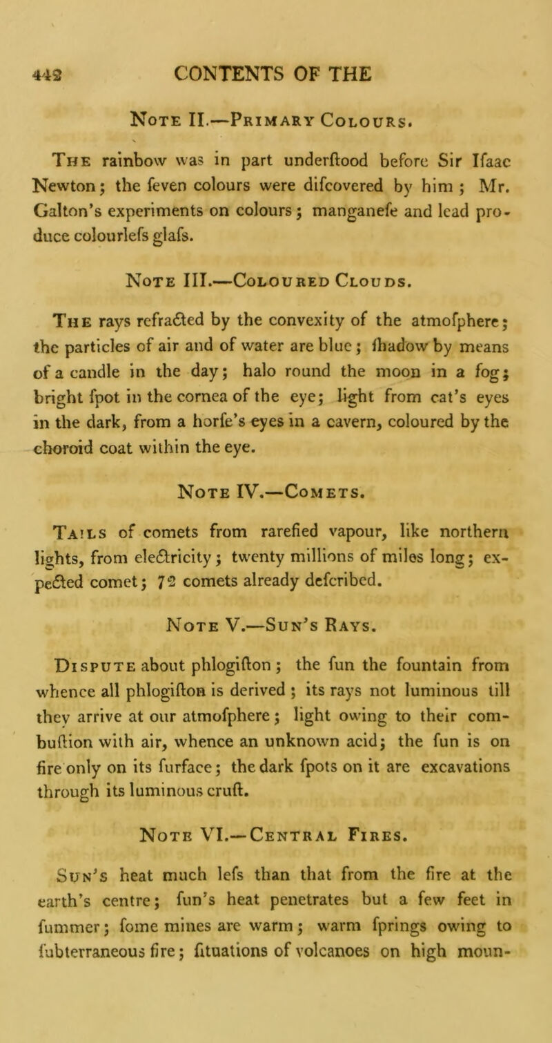 Note II.—Primary Colours. The rainbow was in part underftood before Sir Ifaac Newton; the feven colours were difcovered by him ; Mr. Gallon’s experiments on colours; manganefe and lead pro- duce colourlefs glafs. Note III.—Coloured Clouds. The rays refrafted by the convexity of the atmofphere; the particles of air and of water are blue; lhadow by means of a candle in the day; halo round the moon in a fog; bright fpot in the cornea of the eye; light from cat’s eyes in the dark, from a horfe’s eyes in a cavern, coloured by the choroid coat within the eye. Note IV.—Comets. Tails of comets from rarefied vapour, like northern lights, from ele6tricity; twenty millions of miles long; ex- ped^ed comet; 72 comets already deferibed. Note V.—Sun’s Rays. Dispute about phlogifton ; the fun the fountain from whence all phlogifton is derived ; its rays not luminous till they arrive at our atmofphere; light owing to their com- buftion with air, whence an unknown acid; the fun is on fire only on its furface; the dark fpots on it are excavations through its luminous cruft. Note VI.—Central Fires. Sun’s heat much lefs than that from the fire at the earth’s centre; fun’s heat penetrates but a few feet in fummer; fome mines are warm; warm fprings owing to fubterraneous fire; fituations of volcanoes on high moun-