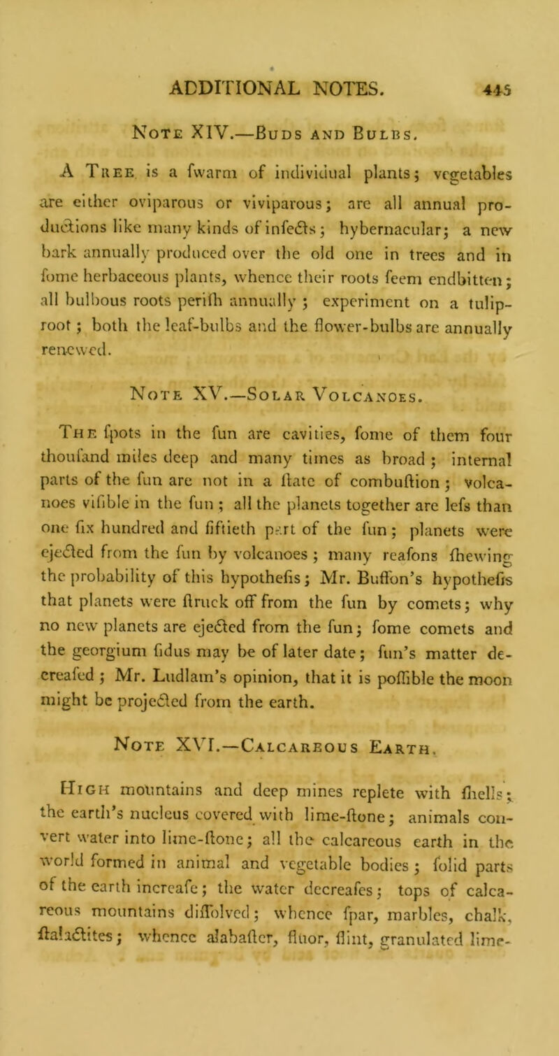 Note XIV.—Buds and Bulbs. A Thee Is a fwarai of iiicliviciual plants; vegetables aje either oviparous or viviparous; are all annual pro- tlutTions like many kinds of infedls; hybernacular; anew bark annually produced over the old one in trees and in fome herbaceous plants, whence their roots feem endbitten- all bulbous roots perilh annually j experiment on a tulip- root ; both the leaf-bulbs and the flower-bulbs are annually renewed. , Note XV.—Solar Volcanoes. The fpots in the fun are cavities, fome of them four thouland miles deep and many times as broad ; internal parts of the fun are not in a Bate of com bullion; volca- noes vifible in the fun ; all the planets together are lefs than one fix hundred and fiftieth pr'.rt of the fun; planets %verc Cje<5Ied from the fun by volcanoes ; many reafons fhewing the probability of this hypothefis; Mr. Buflbn’s hypothefis that planets were ftruck off from the fun by comets; why no new planets are ejedlcd from the fun; fome comets and the georgium fidus may be of later date; fun’s matter de- creafed ; Mr. Ludlain’s opinion, that it is poffible the moon might be projeded from the earth. Note XVI.—Calcareous Earth. Hi GH mountains and deep mines replete with fliells;, the earth s nucleus covered with lime-ftone; animals con- vert water into liine-fione; all the calcareous earth in the world formed in animal and vegetable bodies ; folid parts of the earth incrcafc; the water dccreafcs; tops of calca- reous mountains diffolvcd; whence fpar, marbles, chalk, ffaladlites; whence alabaficr, fluor, flint, granulated lime-