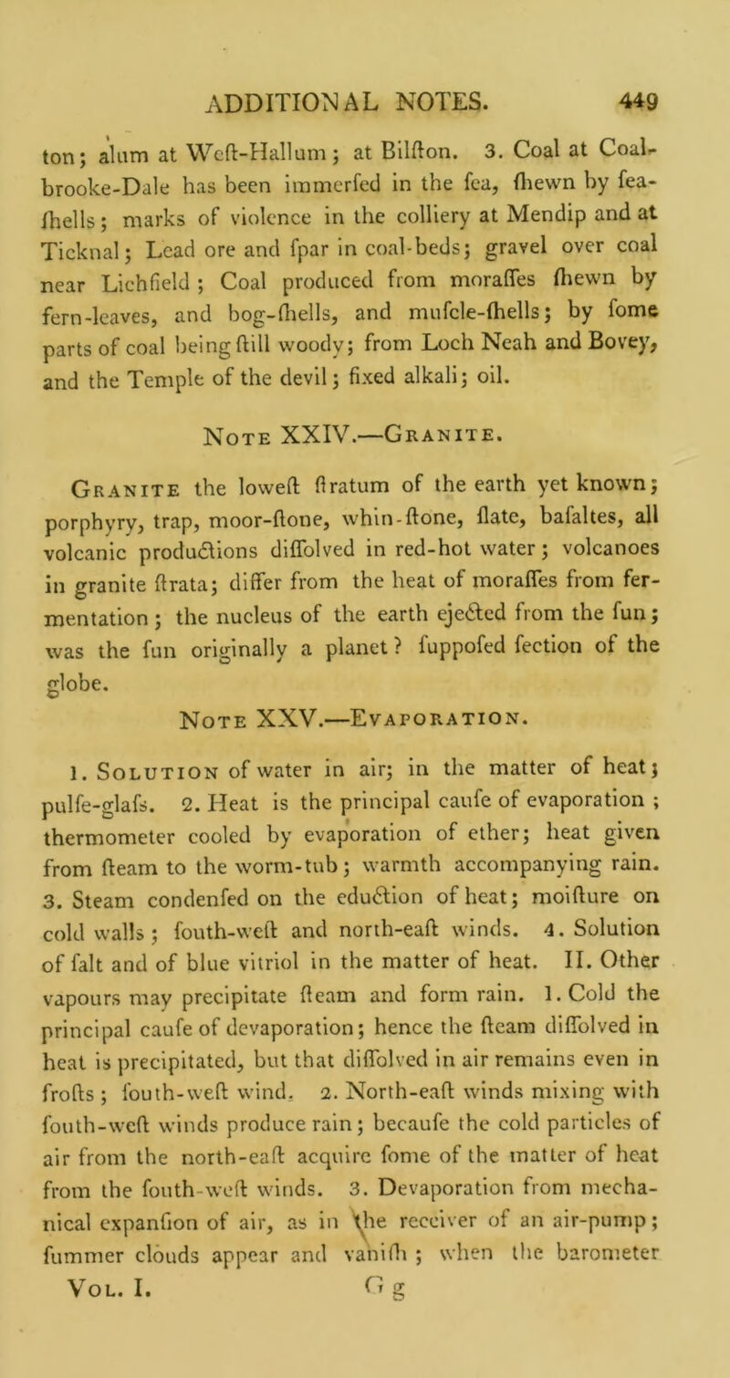 ton; alum at Wcft-Hallum; at Bilfton. 3. Coal at CoaL brooke-Dale has been immcrfed in the fea, fliewn by fea- Ihells; marks of violence in the colliery at Mendip and at Ticknal; Lead ore and fpar in coal-beds; gravel over coal near Lichfield ; Coal produced from morafles (hewn by fern-leaves, and bog-fliells, and mufcle-Ihells; by fome parts of coal being dill woody; from Loch Neah and Bovey, and the Temple of the devil; fixed alkali; oil. Note XXIV.—Granite. Granite the lowed firatum of the earth yet known; porphyry, trap, moor-done, whin-done, date, bafaltes, all volcanic produdlions didblved in red-hot water; volcanoes in granite drata; differ from the heat of moraffes from fer- mentation ; the nucleus of the earth ejefted from the fun; was the fun originally a planet ? fuppofed fection of the globe. Note XXV.—Evaporation. 1. Solution of water in air; in the matter of heat; pulfe-glafs. 2. Heat is the principal caufe of evaporation ; thermometer cooled by evaporation of ether; heat given from deam to the worm-tub; warmth accompanying rain. 3. Steam condenfed on the eduftlon of heat; moidure on cold walls; fouth-wed and north-ead winds. 4. Solution of fait and of blue vitriol in the matter of heat. II. Other vapours may precipitate deam and form rain. l.Cold the principal caufe of devaporation; hence the deam didblved in heat is precipitated, but that didblved in air remains even in frods ; Ibuth-wed wind, 2. North-ead winds mixing with fouth-wed winds produce rain; becaufe the cold particles of air from the north-ead acquire fome of the matter of heat from the fouth-wed winds. 3. Devaporation from mecha- nical expanfion of air, as in \lie receiver of an air-pump; dimmer clouds appear and vahidi ; when the barometer VOL. I. fr g