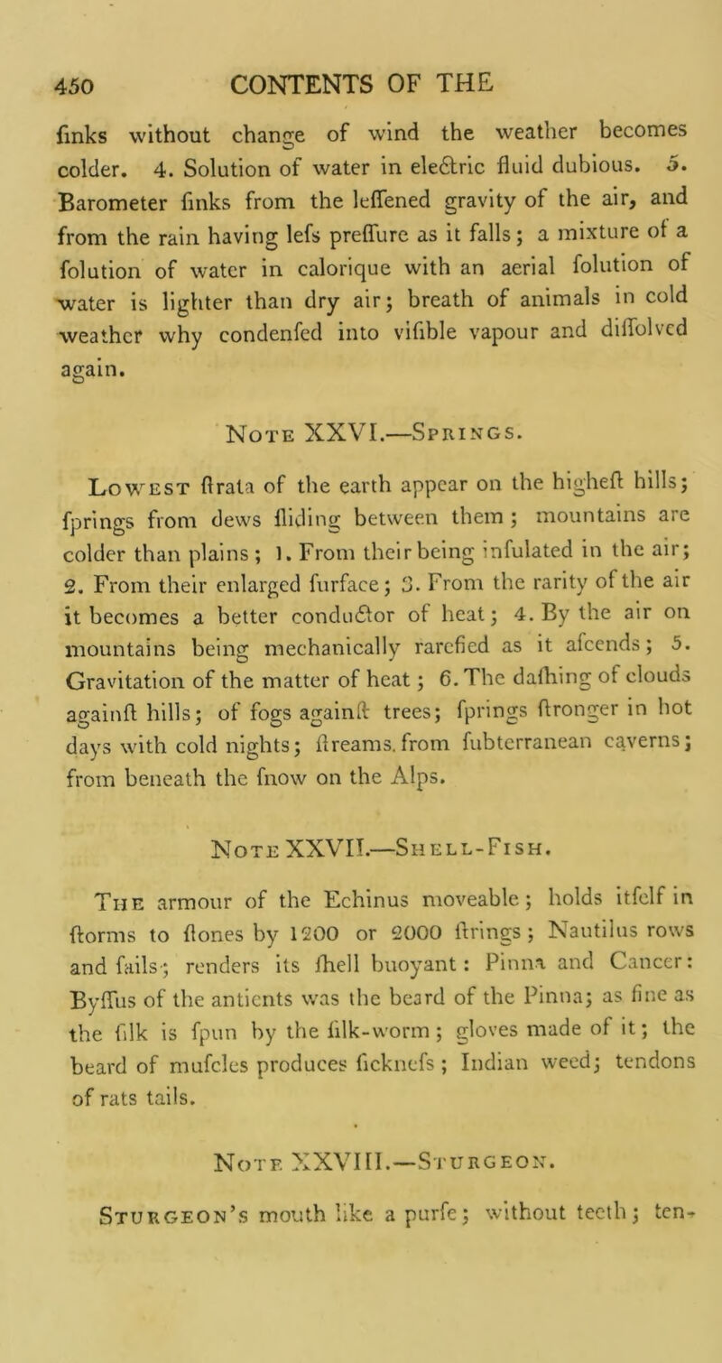 finks without chancre of wind the weather becomes O colder. 4. Solution of water in ele£lric fluid dubious. 5. Barometer finks from the leflened gravity of the air, and from the rain having lefs preflure as it falls; a mixture ot a folution of water in calorique with an aerial folution of xvater is lighter than dry air; breath of animals in cold weather why condenfed into vifible vapour and diflblvcd ae;ain. O Note XXVI.—Springs. Lowest flrata of the earth appear on the highefl hills; fprings from dews Hiding between them ; mountains are colder than plains ; 1. From their being infulated in the air; 2, From their enlarged furface; 3. From the rarity of the air it becomes a better conduflor of heat; 4. By the air on mountains being mechanically rarefied as it afeends; 5. Gravitation of the matter of heat; 6. The dafliing of clouds againft hills; of fogs againlf trees; fprings flronger in hot days with cold nights; flreams.from fubterranean caverns; from beneath the fnow on the Alps. Note XXVII.—Shell-Fish. The armour of the Echinus moveable; holds itfclf in ftorms to flones by 1200 or 2000 firings; Nautilus rows and fails-; renders its fliell buoyant: Pinna and Cancer: Byflus of the antients was the beard of the Pinna; as fine as the filk is fpun by the filk-worm; gloves made of it; the beard of mufcles produces fleknefs ; Indian weed; tendons of rats tails. Note XXVIII.—Sturgeon. Sturgeon’s mouth like a purfe; without teeth; ten-^