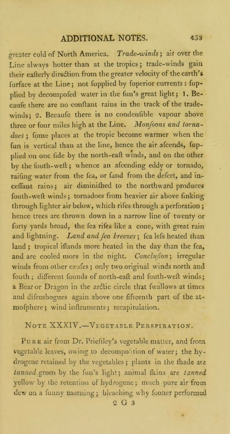 greater cold of North America. Trade-winds‘y air over the Line always hotter than at the tropics j trade-winds gain their eafterly diredion from the greater velocity of the earth’s furface at the Line; not fupplied by fuperior currents : fup- plicd by decompofed water in the fun’s great light; 1. Be- caufe there are no conhant rains in the track of the trade- winds; 2. Becaufe there is no condenfxble vapour above three or four miles high at the Line. Monfoons and torna- does ; fpme places at the tropic become warmer when the fun is vertical than at the line, hence the air afeends, fup- plled on one tide by the north-eaft winds, and on the other by the fouth-weft; whence an afeending eddy or tornado, raifmg water from the fca, or fand from the defert, and in- ceflant rains; air diminifhed to the northward produces fouth-weft winds; tornadoes from heavier air above finking through lighter air below, which rifes through a perforation ; hence trees are thrown down in a narrow line of twenty or forty yards broad, the fea rifes like a cone, with great rain and lightning. Land and Jea hree%es\ fea lefs heated than land ; tropical iflands more heated in the day than the fea, and are cooled more in the night. Conclnjionirregular winds from other caufes; only two original winds north and foulh ; different founds of north-eaft and fouth-weft winds; a Bear or Dragon in the ar£lic circle that fwallows at times and difembogues again above one fifteenth part of the at- mofphere; wind inftruments; recapitulation. Note XXXIV.—Vegetable Perspiration. Pure air from Dr. Prieftley’s vegetable matter, and from vegetable leaves, owing to decompo'ition of water; the hv- drogene retained by the vegetables; plants in the ihade are tanned green by the fun’s light; animal fkins are tanned yellow by the retention of hydrogene; much pure air from dew on a funny morning; bleaching why fooner performed 2 G 3