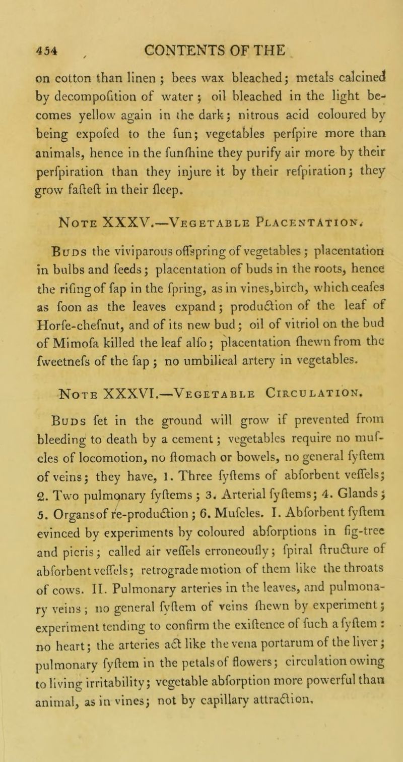 on cotton than linen ; bees wax bleached; metals calcined by decompofillon of water ; oil bleached in the light be- comes yellow again in the dark; nitrous acid coloured by being expofed to the fun; vegetables perfpire more than animals, hence In the funthine they purify air more by their perfpiration than they injure it by their refpiration; they grow fadefl; in their fleep. Note XXXV.—Vegetable Placentation^ Buds the viviparous offspring of vegetables; placentation in bulbs and feeds; placentation of buds in the roots, hence the rifingof fap in the fpring, as in vines,birch, which ceafes as foon as the leaves expand; produ6tion of the leaf of Horfe-chefnut, and of its new bud ; oil of vitriol on the bud of Mimofa killed the leaf alfo; placentation fliewnfrom the fweetnefs of the fap ; no umbilical artery in vegetables. Note XXXVI.—Vegetable Circulation. Buds fet in the ground will grow if prevented from bleeding to death by a cement; vegetables require no muf- cles of locomotion, no flomach or bowels, no general fyftem of veins; they have, 1. Three fyftems of abforbent vcffels; 2. Two pulmqnary fyftcms ; 3. Arterial fyftems; 4. Glands; 5. Organs of re-produ6llon ; 6. Mufcles. I. Abforbent fyftem evinced by experiments by coloured abforptlons in fig-tree and picris; called air veffels crroneoully; fpiral flru6ture of abforbent vcffels; retrograde motion of them like the throats of cows. II. Pulmonary arteries in the leaves, and pulmona- ry veins ; no general fyhem of veins flicwn by experiment; experiment tending to confirm the cxiftence of fuch afyftcm : no heart; the arteries a^ like the vena portarum of the liver; pulmonary fyftem in the petalsof flowers; circulation owing to living irritability; vegetable abforption more powerful than animal, as in vines; not by capillary attraflion.